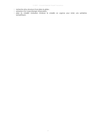 © UMVF - Université Médicale Virtuelle Francophone
○ recherche et/ou structure d'une plaie du globe ;
○ extraction d'un corps étranger intraoculaire ;
○ plaie du cristallin (indication d'enlever le cristallin en urgence pour éviter une ophtalmie
sympathique).
10
 