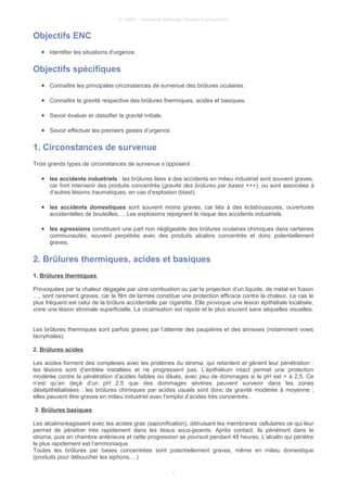 © UMVF - Université Médicale Virtuelle Francophone
Objectifs ENC
● Identifier les situations d'urgence.
Objectifs spécifiques
● Connaître les principales circonstances de survenue des brûlures oculaires.
● Connaître la gravité respective des brûlures thermiques, acides et basiques.
● Savoir évaluer et classifier la gravité initiale.
● Savoir effectuer les premiers gestes d’urgence.
1. Circonstances de survenue
Trois grands types de circonstances de survenue s’opposent :
● les accidents industriels : les brûlures liées à des accidents en milieu industriel sont souvent graves,
car font intervenir des produits concentrés (gravité des brûlures par bases +++), ou sont associées à
d’autres lésions traumatiques, en cas d’explosion (blast).
● les accidents domestiques sont souvent moins graves, car liés à des éclaboussures, ouvertures
accidentelles de bouteilles,… Les explosions rejoignent le risque des accidents industriels.
● les agressions constituent une part non négligeable des brûlures oculaires chimiques dans certaines
communautés, souvent perpétrés avec des produits alcalins concentrés et donc potentiellement
graves.
2. Brûlures thermiques, acides et basiques
1. Brûlures thermiques
Provoquées par la chaleur dégagée par uine combustion ou par la projection d’un liquide, de métal en fusion
…, sont rarement graves, car le film de larmes constitue une protection efficace contre la chaleur. Le cas le
plus fréquent est celui de la brûlure accidentelle par cigarette. Elle provoque une lésion épithéliale localisée,
voire une lésion stromale superficielle. La cicatrisation est rapide et le plus souvent sans séquelles visuelles.
Les brûlures thermiques sont parfois graves par l’atteinte des paupières et des annexes (notamment voies
lacrymales).
2. Brûlures acides
Les acides forment des complexes avec les protéines du stroma, qui retardent et gênent leur pénétration :
les lésions sont d’emblée installées et ne progressent pas. L’épithélium intact permet une protection
modérée contre la pénétration d’acides faibles ou dilués, avec peu de dommages si le pH est > à 2,5. Ce
n’est qu’en deçà d’un pH 2,5 que des dommages sévères peuvent survenir dans les zones
désépithélialisées : les brûlures chimiques par acides usuels sont donc de gravité modérée à moyenne ;
elles peuvent être graves en milieu industriel avec l’emploi d’acides très concentrés.
3. Brûlures basiques
Les alcalinsréagissent avec les acides gras (saponification), détruisant les membranes cellulaires ce qui leur
permet de pénétrer très rapidement dans les tissus sous-jacents. Après contact, ils pénètrent dans le
stroma, puis en chambre antérieure et cette progression se poursuit pendant 48 heures. L’alcalin qui pénètre
le plus rapidement est l’ammoniaque.
Toutes les brûlures par bases concentrées sont potentiellement graves, même en milieu domestique
(produits pour déboucher les siphons,…).
3
 