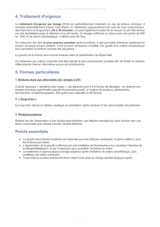 © UMVF - Université Médicale Virtuelle Francophone
4. Traitement d'urgence
Le traitement d’urgence par lavage (+++) est particulièrement important en cas de brûlure chimique. Il
consiste essentiellement à laver l’oeil atteint, en déplissant soigneusement les culs de sacs conjonctivaux,
abondamment et longuement (20 à 30 minutes) ;on peut également s’aider de la mesure du pH des larmes
par des bandelettes jusqu’à obtention d’un pH neutre. Ce lavage s’effectue au mieux avec une poche de 500
ou 1000 ml de sérum physiologique, à défaut avec de l’eau.
Ce traitement doit être le plus précoce possible après la brûlure. Il doit permettre d’éliminer totalement le
produit caustique encore présent. Il est souvent nécessaire d’instiller une goutte d’un collyre anesthésique
pour permettre l’ouverture correcte des paupières.
La gravité de la brûlure sera ensuite évaluée selon la classification de Roper-Hall.
Un traitement par collyre corticoïde doit être débuté le plus précocement possible afin de limiter la réaction
inflammatoire intense, elle-même source de complications.
5. Formes particulières
1. Brûlures dues aux ultraviolets (ski, lampes à UV)
C’est la classique « ophtalmie des neiges », qui apparaît avec 6 à 8 heures de décalage : on observe une
kératite ponctuée superficielle (piqueté fluorescéine positif), à l’origine de douleurs, photophobie,
larmoiement, et blépharospasme. Elle guérit sans séquelle en 48 heures.
2. « Coup d’arc »
Le coup d'arc donne un tableau analogue au précédent, après soudure à l’arc sans lunettes de protection.
3. Phototraumatisme
Réalisé lors de l’observation d’une éclipse peut entraîner une atteinte maculaire qui peut évoluer vers une
lésion cicatricielle avec baisse d’acuité visuelle définitive.
Points essentiels
● La gravité des brûlures oculaires est maximale pour les brûlures caustiques, et parmi celles-ci, pour
les brûlures par bases.
● L’appréciation de la gravité s’effectue par une instillation de fluorescéine pour visualiser l’étendue de
la désépithélialisation, et par l’inspection pour quantifier l’ischémie du limbe.
● Le traitement d’urgence associe lavage soigneux après instillation de collyre anesthésique, puis
instillation de collyre corticoïde.
● Toute brûlure oculaire avérée doit faire l’objet d’une prise en charge ophtalmologique rapide.
5
 