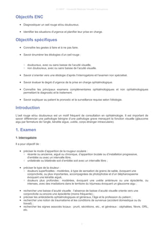 © UMVF - Université Médicale Virtuelle Francophone
Objectifs ENC
● Diagnostiquer un oeil rouge et/ou douloureux.
● Identifier les situations d'urgence et planifier leur prise en charge.
Objectifs spécifiques
● Connaître les gestes à faire et à ne pas faire.
● Savoir énumérer les étiologies d’un oeil rouge :
○ douloureux, avec ou sans baisse de l’acuité visuelle,
○ non douloureux, avec ou sans baisse de l’acuité visuelle.
● Savoir s’orienter vers une étiologie d’après l’interrogatoire et l’examen non spécialisé.
● Savoir évaluer le degré d’urgence de la prise en charge ophtalmologique.
● Connaître les principaux examens complémentaires ophtalmologiques et non ophtalmologiques
permettant le diagnostic et le traitement.
● Savoir expliquer au patient le pronostic et la surveillance requise selon l’étiologie.
Introduction
L’oeil rouge et/ou douloureux est un motif fréquent de consultation en ophtalmologie. Il est important de
savoir différencier une pathologie bénigne d’une pathologie grave menaçant la fonction visuelle (glaucome
aigu par fermeture de l’angle, kératite aigue, uvéite, corps étranger intraoculaire).
1. Examen
1. Interrogatoire
Il a pour objectif de :
● préciser le mode d’apparition de la rougeur oculaire :
○ récente ou ancienne, aiguë ou chronique, d’apparition brutale ou d’installation progressive,
d’emblée ou avec un intervalle libre,
○ unilatérale ou bilatérale soit d’emblée soit avec un intervalle libre ;
● préciser le type de la douleur :
○ douleurs superficielles : modérées, à type de sensation de grains de sable, évoquant une
conjonctivite, ou plus importantes, accompagnées de photophobie et d’un blépharospasme
évoquant une kératite aiguë,
○ douleurs plus profondes : modérées, évoquant une uvéite antérieure ou une épisclérite, ou
intenses, avec des irradiations dans le territoire du trijumeau évoquant un glaucome aigu ;
● rechercher une baisse d’acuité visuelle : l’absence de baisse d’acuité visuelle oriente vers une
conjonctivite ou encore une épisclérite (moins fréquente) ;
● préciser les antécédents ophtalmologiques et généraux, l’âge et la profession du patient ;
● rechercher une notion de traumatisme et les conditions de survenue (accident domestique ou du
travail) ;
● rechercher les signes associés locaux : prurit, sécrétions, etc., et généraux : céphalées, fièvre, ORL,
etc.
3
 