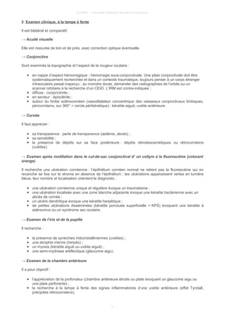 © UMVF - Université Médicale Virtuelle Francophone
2. Examen clinique, à la lampe à fente
Il est bilatéral et comparatif.
→ Acuité visuelle
Elle est mesurée de loin et de près, avec correction optique éventuelle.
→ Conjonctive
Sont examinés la topographie et l’aspect de la rougeur oculaire :
● en nappe d’aspect hémorragique : hémorragie sous-conjonctivale. Une plaie conjonctivale doit être
systématiquement recherchée et dans un contexte traumatique, toujours penser à un corps étranger
intraoculaire passé inaperçu : au moindre doute, demander des radiographies de l’orbite ou un
scanner orbitaire à la recherche d’un CEIO. L’IRM est contre-indiquée ;
● diffuse : conjonctivite ;
● en secteur : épisclérite ;
● autour du limbe sclérocornéen (vasodilatation concentrique des vaisseaux conjonctivaux limbiques,
péricornéens, sur 360° = cercle périkératique) : kératite aiguë, uvéite antérieure.
→ Cornée
Il faut apprécier :
● sa transparence : perte de transparence (œdème, abcès) ;
● sa sensibilité ;
● la présence de dépôts sur sa face postérieure : dépôts rétrodescemétiques ou rétrocornéens
(uvéites).
→ Examen après instillation dans le cul-de-sac conjonctival d’ un collyre à la fluorescéine (colorant
orange)
Il recherche une ulcération cornéenne : l’épithélium cornéen normal ne retient pas la fluorescéine qui en
revanche se fixe sur le stroma en absence de l’épithélium ; les ulcérations apparaissent vertes en lumière
bleue, leur nombre et localisation orientent le diagnostic :
● une ulcération cornéenne unique et régulière évoque un traumatisme ;
● une ulcération localisée avec une zone blanche adjacente évoque une kératite bactérienne avec un
abcès de cornée ;
● un ulcère dendritique évoque une kératite herpétique ;
● de petites ulcérations disséminées (kératite ponctuée superficielle = KPS) évoquent une kératite à
adénovirus ou un syndrome sec oculaire.
→ Examen de l’iris et de la pupille
Il recherche :
● la présence de synéchies iridocristalliniennes (uvéites) ;
● une atrophie irienne (herpès) ;
● un myosis (kératite aiguë ou uvéite aiguë) ;
● une semi-mydriase aréflectique (glaucome aigu).
→ Examen de la chambre antérieure
Il a pour objectif :
● l’appréciation de la profondeur (chambre antérieure étroite ou plate évoquant un glaucome aigu ou
une plaie perforante) ;
● la recherche à la lampe à fente des signes inflammatoires d’une uvéite antérieure (effet Tyndall,
précipités rétrocornéens).
4
 