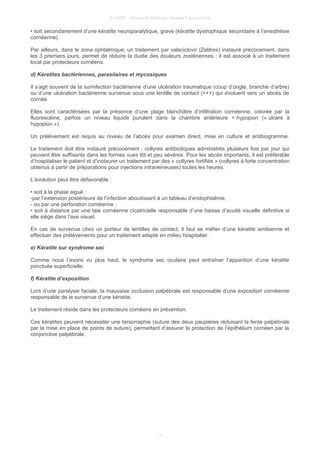© UMVF - Université Médicale Virtuelle Francophone
• soit secondairement d’une kératite neuroparalytique, grave (kératite dystrophique secondaire à l’anesthésie
cornéenne).
Par ailleurs, dans le zona ophtalmique, un traitement par valaciclovir (Zelitrex) instauré précocement, dans
les 3 premiers jours, permet de réduire la durée des douleurs zostériennes ; il est associé à un traitement
local par protecteurs cornéens.
d) Kératites bactériennes, parasitaires et mycosiques
Il s’agit souvent de la surinfection bactérienne d’une ulcération traumatique (coup d’ongle, branche d’arbre)
ou d’une ulcération bactérienne survenue sous une lentille de contact (+++) qui évoluent vers un abcès de
cornée.
Elles sont caractérisées par la présence d’une plage blanchâtre d’infiltration cornéenne, colorée par la
fluorescéine, parfois un niveau liquide purulent dans la chambre antérieure = hypopion (« ulcère à
hypopion »).
Un prélèvement est requis au niveau de l’abcès pour examen direct, mise en culture et antibiogramme.
Le traitement doit être instauré précocement : collyres antibiotiques administrés plusieurs fois par jour qui
peuvent être suffisants dans les formes vues tôt et peu sévères. Pour les abcès importants, il est préférable
d’hospitaliser le patient et d’instaurer un traitement par des « collyres fortifiés » (collyres à forte concentration
obtenus à partir de préparations pour injections intraveineuses) toutes les heures.
L’évolution peut être défavorable :
• soit à la phase aiguë :
-par l’extension postérieure de l’infection aboutissant à un tableau d’endophtalmie,
- ou par une perforation cornéenne ;
• soit à distance par une taie cornéenne cicatricielle responsable d’une baisse d’acuité visuelle définitive si
elle siège dans l’axe visuel.
En cas de survenue chez un porteur de lentilles de contact, il faut se méfier d’une kératite amibienne et
effectuer des prélèvements pour un traitement adapté en milieu hospitalier.
e) Kératite sur syndrome sec
Comme nous l’avons vu plus haut, le syndrome sec oculaire peut entraîner l’apparition d’une kératite
ponctuée superficielle.
f) Kératite d’exposition
Lors d’une paralysie faciale, la mauvaise occlusion palpébrale est responsable d’une exposition cornéenne
responsable de la survenue d’une kératite.
Le traitement réside dans les protecteurs cornéens en prévention.
Ces kératites peuvent nécessiter une tarsorraphie (suture des deux paupières réduisant la fente palpébrale
par la mise en place de points de suture), permettant d’assurer la protection de l’épithélium cornéen par la
conjonctive palpébrale.
11
 
