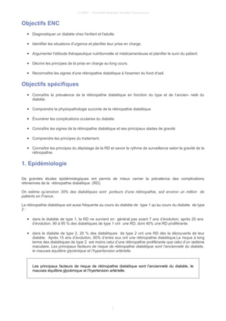 © UMVF - Université Médicale Virtuelle Francophone
Objectifs ENC
● Diagnostiquer un diabète chez l'enfant et l'adulte.
● Identifier les situations d'urgence et planifier leur prise en charge.
● Argumenter l'attitude thérapeutique nutritionnelle et médicamenteuse et planifier le suivi du patient.
● Décrire les principes de la prise en charge au long cours.
● Reconnaître les signes d'une rétinopathie diabétique à l'examen du fond d'oeil.
Objectifs spécifiques
● Connaître la prévalence de la rétinopathie diabétique en fonction du type et de l’ancien- neté du
diabète.
● Comprendre la physiopathologie succinte de la rétinopathie diabétique.
● Énumérer les complications oculaires du diabète.
● Connaître les signes de la rétinopathie diabétique et ses principaux stades de gravité.
● Comprendre les principes du traitement.
● Connaître les principes du dépistage de la RD et savoir le rythme de surveillance selon la gravité de la
rétinopathie.
1. Epidémiologie
De grandes études épidémiologiques ont permis de mieux cerner la prévalence des complications
rétiniennes de la rétinopathie diabétique (RD).
On estime qu’environ 30% des diabétiques sont porteurs d’une rétinopathie, soit environ un million de
patients en France.
La rétinopathie diabétique est aussi fréquente au cours du diabète de type 1 qu’au cours du diabète de type
2 :
● dans le diabète de type 1, la RD ne survient en général pas avant 7 ans d’évolution; après 20 ans
d’évolution, 90 à 95 % des diabétiques de type 1 ont une RD, dont 40% une RD proliférante.
● dans le diabète de type 2, 20 % des diabétiques de type 2 ont une RD dès la découverte de leur
diabète. Après 15 ans d’évolution, 60% d’entre eux ont une rétinopathie diabétique.Le risque à long
terme des diabétiques de type 2 est moins celui d’une rétinopathie proliférante que celui d’un œdème
maculaire. Les principaux facteurs de risque de rétinopathie diabétique sont l’ancienneté du diabète,
le mauvais équilibre glycémique et l’hypertension artérielle.
Les principaux facteurs de risque de rétinopathie diabétique sont l'ancienneté du diabète, le
mauvais équilibre glycémique et l'hyertension artérielle.
3
 