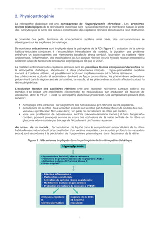 © UMVF - Université Médicale Virtuelle Francophone
2. Physiopathogénie
La rétinopathie diabétique est une conséquence de l’hyperglycémie chronique . Les premières
lésions histologiques de la rétinopathie diabétique sont l’épaississement de la membrane basale, la perte
des péricytes puis la perte des cellules endothéliales des capillaires rétiniens aboutissant à leur obstruction.
A proximité des petits territoires de non-perfusion capillaire ainsi créés, des microanévrismes se
développent sur les capillaires de voisinage.
De nombreux mécanismes sont impliqués dans la pathogénie de la RD (figure 1) : activation de la voie de
l’aldose-réductase conduisant à l’accumulation intracellulaire de sorbitol, la glycation des protéines
entraînant un épaississement des membranes basales,le stress oxydatif, l'activation du système rétine
angiotensine, l'inflammation, des modifications du flux sanguin rétinien, et une hypoxie relative entraînant la
sécrétion locale de facteurs de croissance angiogéniques tel que le VEGF.
La dilatation et l'occlusion des capillaires rétiniens sont les premières lésions cliniquement décelables de
la rétinopathie diabétique, aboutissant à deux phénomènes intriqués : hyper-perméabilité capillaire
menant à l’œdème rétinien, et parallèlement occlusion capillaire menant à l’ischémie rétinienne.
Les phénomènes occlusifs et œdémateux évoluent de façon concomitante, les phénomènes œdémateux
prédominant dans la région centrale de la rétine, la macula, et les phénomènes occlusifs affectant surtout la
rétine périphérique.
L’occlusion étendue des capillaires rétiniens crée une ischémie rétinienne. Lorsque celle-ci est
étendue, il se produit une prolifération réactionnelle de néovaisseaux par production de facteurs de
croissance, dont le VEGF : c’est la rétinopathie diabétique proliférante. Des complications peuvent alors
survenir :
● hémorragie intra-vitréenne par saignement des néovaisseaux pré-rétiniens ou pré-papillaires,
● décollement de la rétine dû à la traction exercés sur la rétine par du tissu fibreux de soutien des néo-
vaisseaux (prolifération fibro-vasculaire) : on parle de décollement de rétine par traction.
● voire une prolifération de néovaisseaux sur l’iris (néovascularisation irienne ) et dans l’angle irido-
cornéen, pouvant provoquer comme au cours des occlusions de la veine centrale de la rétine un
glaucome néovasculaire par blocage de l’écoulement de l’humeur aqueuse.
Au niveau de la macula , l’accumulation de liquide dans le compartiment extra-cellulaire de la rétine
habituellement virtuel aboutit à la constitution d’un œdème maculaire. Les exsudats profonds (ou «exsudats
secs») sont secondaires à la précipitation de lipoprotéines plasmatiques dans l’épaisseur de la rétine.
Figure 1 : Mécanismes impliqués dans la pathogénie de la rétinopathie diabétique
4
 
