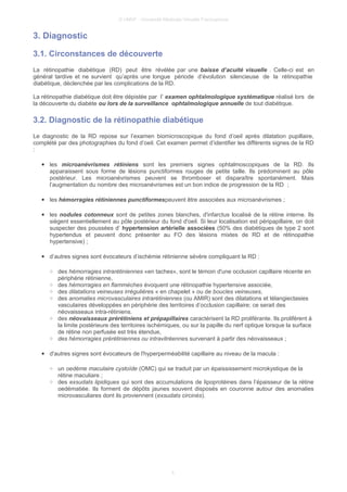 © UMVF - Université Médicale Virtuelle Francophone
3. Diagnostic
3.1. Circonstances de découverte
La rétinopathie diabétique (RD) peut être révélée par une baisse d’acuité visuelle . Celle-ci est en
général tardive et ne survient qu’après une longue période d’évolution silencieuse de la rétinopathie
diabétique, déclenchée par les complications de la RD.
La rétinopathie diabétique doit être dépistée par l’ examen ophtalmologique systématique réalisé lors de
la découverte du diabète ou lors de la surveillance ophtalmologique annuelle de tout diabétique.
3.2. Diagnostic de la rétinopathie diabétique
Le diagnostic de la RD repose sur l’examen biomicroscopique du fond d’oeil après dilatation pupillaire,
complété par des photographies du fond d’oeil. Cet examen permet d’identifier les différents signes de la RD
:
● les microanévrismes rétiniens sont les premiers signes ophtalmoscopiques de la RD. Ils
apparaissent sous forme de lésions punctiformes rouges de petite taille. Ils prédominent au pôle
postérieur. Les microanévrismes peuvent se thromboser et disparaître spontanément. Mais
l’augmentation du nombre des microanévrismes est un bon indice de progression de la RD ;
● les hémorragies rétiniennes punctiformespeuvent être associées aux microanévrismes ;
● les nodules cotonneux sont de petites zones blanches, d'infarctus localisé de la rétine interne. Ils
siègent essentiellement au pôle postérieur du fond d'oeil. Si leur localisation est péripapillaire, on doit
suspecter des poussées d’ hypertension artérielle associées (50% des diabétiques de type 2 sont
hypertendus et peuvent donc présenter au FO des lésions mixtes de RD et de rétinopathie
hypertensive) ;
● d’autres signes sont évocateurs d’ischémie rétinienne sévère compliquant la RD :
○ des hémorragies intrarétiniennes «en taches», sont le témoin d'une occlusion capillaire récente en
périphérie rétinienne,
○ des hémorragies en flammèches évoquent une rétinopathie hypertensive associée,
○ des dilatations veineuses irrégulières « en chapelet » ou de boucles veineuses,
○ des anomalies microvasculaires intrarétiniennes (ou AMIR) sont des dilatations et télangiectasies
vasculaires développées en périphérie des territoires d’occlusion capillaire; ce serait des
néovaisseaux intra-rétiniens.
○ des néovaisseaux prérétiniens et prépapillaires caractérisent la RD proliférante. Ils prolifèrent à
la limite postérieure des territoires ischémiques, ou sur la papille du nerf optique lorsque la surface
de rétine non perfusée est très étendue,
○ des hémorragies prérétiniennes ou intravitréennes survenant à partir des néovaisseaux ;
● d'autres signes sont évocateurs de l'hyperperméabilité capillaire au niveau de la macula :
○ un oedème maculaire cystoïde (OMC) qui se traduit par un épaississement microkystique de la
rétine maculiare ;
○ des exsudats lipidiques qui sont des accumulations de lipoprotéines dans l’épaisseur de la rétine
oedématiée. Ils forment de dépôts jaunes souvent disposés en couronne autour des anomalies
microvasculiares dont ils proviennent (exsudats circinés).
5
 