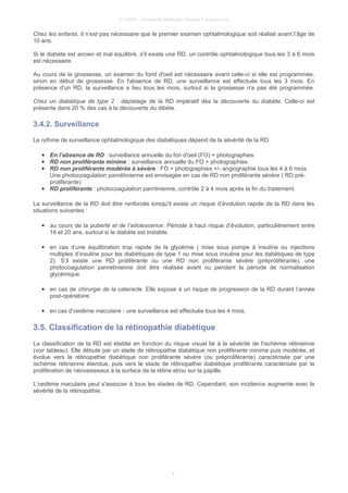 © UMVF - Université Médicale Virtuelle Francophone
Chez les enfants, il n’est pas nécessaire que le premier examen ophtalmologique soit réalisé avant l’âge de
10 ans.
Si le diabète est ancien et mal équilibré, s'il existe une RD, un contrôle ophtalmologique tous les 3 à 6 mois
est nécessaire.
Au cours de la grossesse, un examen du fond d'oeil est nécessaire avant celle-ci si elle est programmée,
sinon en début de grossesse. En l'absence de RD, une surveillance est effectuée tous les 3 mois. En
présence d'un RD, la surveillance a lieu tous les mois, surtout si la grossesse n'a pas été programmée.
Chez un diabétique de type 2 : dépistage de la RD impératif dès la découverte du diabète. Celle-ci est
présente dans 20 % des cas à la découverte du dibète.
3.4.2. Surveillance
Le rythme de surveillance ophtalmologique des diabétiques dépend de la sévérité de la RD.
● En l’absence de RD : surveillance annuelle du fon d'oeil (FO) + photographies
● RD non proliférante minime : surveillance annuelle du FO + photographies
● RD non proliférante modérée à sévère : FO + photographies +/- angiographie tous les 4 à 6 mois.
Une photocoagulation panrétinienne est envisagée en cas de RD non proliférante sévère ( RD pré-
proliférante)
● RD proliférante : photocoagulation panrtinienne, contrôle 2 à 4 mois après la fin du traitement.
La surveillance de la RD doit être renforcée lorsqu'il existe un risque d’évolution rapide de la RD dans les
situations suivantes :
● au cours de la puberté et de l’adolescence. Période à haut risque d’évolution, particulièrement entre
16 et 20 ans, surtout si le diabète est instable.
● en cas d’une équilibration trop rapide de la glycémie ( mise sous pompe à insuline ou injections
multiples d’insuline pour les diabètiques de type 1 ou mise sous insuline pour les dabètiques de type
2). S’il existe une RD proliférante ou une RD non proliférante sévère (préproliférante), une
photocoagulation panrétinienne doit être réalisée avant ou pendant la période de normalisation
glycémique.
● en cas de chirurgie de la cataracte. Elle expose à un risque de progression de la RD durant l’année
post-opératoire.
● en cas d'oedème maculaire - une surveillance est effectuée tous les 4 mois.
3.5. Classification de la rétinopathie diabétique
La classification de la RD est établie en fonction du risque visuel lié à la sévérité de l'ischémie rétinienne
(voir tableau). Elle débute par un stade de rétinopathie diabétique non proliférante minime puis modérée, et
évolue vers la rétinopathie diabétique non proliférante sévère (ou préproliférante) caractérisée par une
ischémie rétinienne étendue, puis vers le stade de rétinopathie diabétique proliférante caractérisée par la
prolifération de néovaisseaux à la surface de la rétine et/ou sur la papille.
L’oedème maculaire peut s'associer à tous les stades de RD. Cependant, son incidence augmente avec la
sévérité de la rétinopathie.
8
 