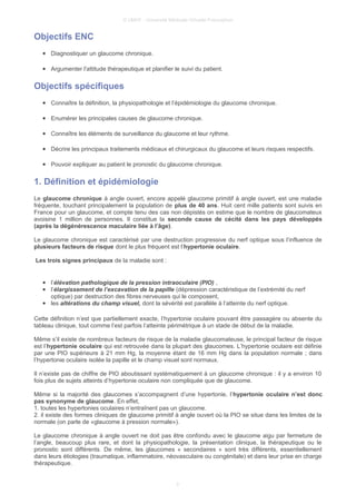 © UMVF - Université Médicale Virtuelle Francophon
Objectifs ENC
● Diagnostiquer un glaucome chronique.
● Argumenter l'attitude thérapeutique et planifier le suivi du patient.
Objectifs spécifiques
● Connaître la définition, la physiopathologie et l’épidémiologie du glaucome chronique.
● Enumérer les principales causes de glaucome chronique.
● Connaître les éléments de surveillance du glaucome et leur rythme.
● Décrire les principaux traitements médicaux et chirurgicaux du glaucome et leurs risques respectifs.
● Pouvoir expliquer au patient le pronostic du glaucome chronique.
1. Définition et épidémiologie
Le glaucome chronique à angle ouvert, encore appelé glaucome primitif à angle ouvert, est une maladie
fréquente, touchant principalement la population de plus de 40 ans. Huit cent mille patients sont suivis en
France pour un glaucome, et compte tenu des cas non dépistés on estime que le nombre de glaucomateux
avoisine 1 million de personnes. Il constitue la seconde cause de cécité dans les pays développés
(après la dégénérescence maculaire liée à l’âge).
Le glaucome chronique est caractérisé par une destruction progressive du nerf optique sous l’influence de
plusieurs facteurs de risque dont le plus fréquent est l’hypertonie oculaire.
Les trois signes principaux de la maladie sont :
● l’élévation pathologique de la pression intraoculaire (PIO) ,
● l’élargissement de l’excavation de la papille (dépression caractéristique de l’extrémité du nerf
optique) par destruction des fibres nerveuses qui le composent,
● les altérations du champ visuel, dont la sévérité est parallèle à l’atteinte du nerf optique.
Cette définition n’est que partiellement exacte, l’hypertonie oculaire pouvant être passagère ou absente du
tableau clinique, tout comme l’est parfois l’atteinte périmétrique à un stade de début de la maladie.
Même s’il existe de nombreux facteurs de risque de la maladie glaucomateuse, le principal facteur de risque
est l’hypertonie oculaire qui est retrouvée dans la plupart des glaucomes. L’hypertonie oculaire est définie
par une PIO supérieure à 21 mm Hg, la moyenne étant de 16 mm Hg dans la population normale ; dans
l’hypertonie oculaire isolée la papille et le champ visuel sont normaux.
Il n’existe pas de chiffre de PIO aboutissant systématiquement à un glaucome chronique : il y a environ 10
fois plus de sujets atteints d’hypertonie oculaire non compliquée que de glaucome.
Même si la majorité des glaucomes s’accompagnent d’une hypertonie, l’hypertonie oculaire n’est donc
pas synonyme de glaucome. En effet,
1. toutes les hypertonies oculaires n’entraînent pas un glaucome.
2. il existe des formes cliniques de glaucome primitif à angle ouvert où la PIO se situe dans les limites de la
normale (on parle de «glaucome à pression normale»).
Le glaucome chronique à angle ouvert ne doit pas être confondu avec le glaucome aigu par fermeture de
l’angle, beaucoup plus rare, et dont la physiopathologie, la présentation clinique, la thérapeutique ou le
pronostic sont différents. De même, les glaucomes « secondaires » sont très différents, essentiellement
dans leurs étiologies (traumatique, inflammatoire, néovasculaire ou congénitale) et dans leur prise en charge
thérapeutique.
3
 
