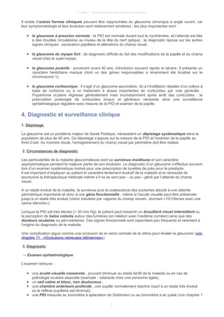 © UMVF - Université Médicale Virtuelle Francophon
Il existe d’autres formes cliniques pouvant être rapprochées du glaucome chronique à angle ouvert, car
leur symptomatologie et leur évolution sont relativement similaires ; les plus importantes sont :
● le glaucome à pression normale : la PIO est normale durant tout le nycthémère, et l’atteinte est liée
à des troubles circulatoires au niveau de la tête du nerf optique ; le diagnostic repose sur les autres
signes cliniques : excavation papillaire et altérations du champ visuel.
● le glaucome du myope fort : de diagnostic difficile du fait des modifications de la papille et du champ
visuel chez le sujet myope.
● le glaucome juvénile : survenant avant 40 ans, d’évolution souvent rapide et sévère. Il présente un
caractère héréditaire marqué (dont un des gènes responsables a récemment été localisé sur le
chromosome 1).
● le glaucome cortisonique : il s’agit d’un glaucome secondaire, dû à l’instillation répétée d’un collyre à
base de cortisone ou à un traitement à doses importantes de corticoïdes par voie générale ;
l’hypertonie oculaire régresse généralement mais inconstamment après arrêt des corticoïdes : la
prescription prolongée de corticoïdes locaux et généraux nécessite ainsi une surveillance
ophtalmologique régulière avec mesure de la PIO et examen de la papille.
4. Diagnostic et surveillance clinique
1. Dépistage
Le glaucome est un problème majeur de Santé Publique, nécessitant un dépistage systématique dans la
population de plus de 40 ans. Ce dépistage s’appuie sur la mesure de la PIO et l’examen de la papille au
fond d’oeil. Au moindre doute, l’enregistrement du champ visuel par périmétrie doit être réalisé.
2. Circonstances de diagnostic
Les particularités de la maladie glaucomateuse sont sa survenue insidieuse et son caractère
asymptomatique pendant la majeure partie de son évolution. Le diagnostic d’un glaucome s’effectue souvent
lors d’un examen systématique motivé pour une prescription de lunettes de près pour la presbytie.
Il est important d’expliquer au patient le caractère lentement évolutif de la maladie et la nécessité de
poursuivre la thérapeutique médicale même s’il ne se sent pas – ou peu - gêné par l’atteinte du champ
visuel.
A un stade évolué de la maladie, la survenue puis la coalescence des scotomes aboutit à une atteinte
périmétrique importante et donc à une gêne fonctionnelle , même si l’acuité visuelle peut être préservée
jusqu’à un stade très évolué (vision tubulaire par «agonie du champ visuel», donnant «10/10èmes avec une
canne blanche»).
Lorsque la PIO est très élevée (> 30 mm Hg), le patient peut ressentir un brouillard visuel intermittent ou
la perception de halos colorés autour des lumières (en relation avec l’oedème cornéen) ainsi que des
douleurs oculaires ou péri-orbitaires. Ces signes fonctionnels sont cependant peu fréquents et rarement à
l’origine du diagnostic de la maladie.
Une complication aiguë comme une occlusion de la veine centrale de la rétine peut révéler le glaucome (voir
chapitre 11 : «Occlusions veineuses rétiniennes»).
3. Diagnostic
→ Examen ophtalmologique
L'examen retrouve :
● une acuité visuelle conservée , pouvant diminuer au stade tardif de la maladie ou en cas de
pathologie oculaire associée (exemple : cataracte chez une personne âgée),
● un oeil calme et blanc, non douloureux ,
● une chambre antérieure profonde , une pupille normalement réactive (sauf à un stade très évolué
où le réflexe pupillaire est diminué),
● une PIO mesurée au tonomètre à aplanation de Goldmann ou au tonomètre à air pulsé (voir chapitre 1
5
 