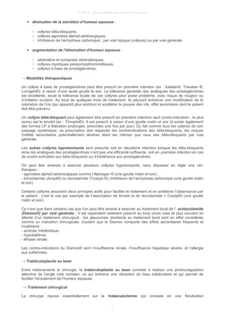 © UMVF - Université Médicale Virtuelle Francophon
● diminution de la sécrétion d’humeur aqueuse :
○ collyres bêta-bloquants,
○ collyres agonistes alpha2-adrénergiques,
○ inhibiteurs de l’anhydrase carbonique : par voie topique (collyres) ou par voie générale.
● augmentation de l’élimination d’humeur aqueuse :
○ adrénaline et composés adrénaliniques,
○ collyres myotiques parasympathomimétiques,
○ collyres à base de prostaglandines.
→ Modalités thérapeutiques
Un collyre à base de prostaglandines peut être prescrit en première intention (ex : Xalatan®, Travatan ®,
Lumigan®), à raison d’une seule goutte le soir. La tolérance générale des analogues des prostaglandines
est excellente, seule la tolérance locale de ces collyres peut poser problème, avec risque de rougeur ou
d’irritation oculaire. Au bout de quelques mois de traitement, ils peuvent entraîner une modification de la
coloration de l’iris (qui apparaît plus sombre) et accélérer la pousse des cils, effet secondaire dont le patient
doit être prévenu.
Un collyre bêta-bloquant peut également être prescrit en première intention sauf contre-indication ; le plus
connu est le timolol (ex : Timoptol®). Il est prescrit à raison d’une goutte matin et soir (il existe également
des formes LP à libération prolongée, prescrites une fois par jour). Du fait comme tous les collyres de son
passage systémique, sa prescription doit respecter les contreindications des bêta-bloquants, les risques
d’effets secondaires potentiellement sévères étant les mêmes que ceux des bêta-bloquants par voie
générale.
Les autres collyres hypotonisants sont prescrits soit en deuxième intention lorsque les bêta-bloquants
et/ou les analogues des prostaglandines n’ont pas une efficacité suffisante, soit en première intention en cas
de contre-indication aux bêta-bloquants ou d’intolérance aux prostaglandines.
On peut être amenés à associer plusieurs collyres hypotonisants, sans dépasser en règle une «tri-
thérapie» :
- agonistes alpha2-adrénergiques comme l’Alphagan ® (une goutte matin et soir),
- brinzolamide (Azopt®) ou dorzolamide (Trusopt ®), inhibiteurs de l’anhydrase carbonique (une goutte matin
et soir).
Certains collyres associent deux principes actifs pour faciliter le traitement et en améliorer l’observance par
le patient : c’est le cas par exemple de l’association de timolol et de dorzolamide = Cosopt® (une goutte
matin et soir).
Ce n’est que dans certains cas que l’on peut être amené à associer au traitement local de l’ acétazolamide
(Diamox®) par voie générale ; il est cependant rarement prescrit au long cours mais le plus souvent en
attente d’un traitement chirurgical ; les glaucomes résistants au traitement local sont en effet considérés
comme un indication chirurgicale, d’autant que le Diamox comporte des effets secondaires fréquents et
invalidants :
- acidose métabolique,
- hypokaliémie,
- lithiase rénale.
Les contre-indications du Diamox® sont l’insuffisance rénale, l’insuffisance hépatique sévère, et l’allergie
aux sulfamides.
→ Trabéculoplastie au laser
Entre médicaments et chirurgie, la trabéculoplastie au laser consiste à réaliser une photocoagulation
sélective de l’angle irido cornéen, ce qui entraîne une rétraction du tissu trabéculaire et qui permet de
faciliter l’écoulement de l’humeur aqueuse.
→ Traitement chirurgical
La chirurgie repose essentiellement sur la trabéculectomie qui consiste en une fistulisation
9
 