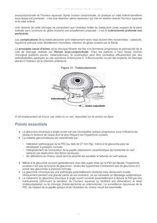 © UMVF - Université Médicale Virtuelle Francophon
sousconjonctivale de l’humeur aqueuse. Après incision conjonctivale, on pratique un volet scléral lamellaire
sous lequel est pratiquée : c’est une résection pleine épaisseur qui met en relation directe l’humeur aqueuse
et le volet scléral.
Une variante de cette chirurgie ne comportant que l’exérèse isolée du trabéculum (avec respect de la paroi
sclérale sans ouverture du globe oculaire) est actuellement proposée : c’est la sclérectomie profonde non
perforante.
Les complications de la trabéculectomie sont relativement rares mais doivent être recherchées : cataracte,
hypotonie précoce avec décollement choroïdien, infection du globe oculaire par la fistule.
La principale cause d’échec de la chirurgie filtrante est liée à la fermeture progressive et prématurée de la
voie de drainage réalisée par fibrose sous-conjonctivale. Chez les patients à haut risque d’échec
chirurgical (patients jeunes, mélanodermes), la cicatrisation peut être combattue efficacement par des
antimétabolites appliqués au site opératoire (mitomycine C, 5-fluorouracile) ou par des implants de drainage
placés à l’intérieur de la chambre antérieure.
Figure 11 : Trabéculectomie
A cet emplacement se trouve une vidéo ou un son, disponible sur la version en ligne.
Points essentiels
● Le glaucome chronique à angle ouvert est une neuropathie optique progressive sous l’influence de
plusieurs facteurs de risque dont le plus fréquent est l’hypertonie oculaire.
● La maladie glaucomateuse est caractérisée par :
○ l’élévation pathologique de la PIO (au delà de 21 mm Hg), même si le glaucome peut se
développer à pression normale,
○ l’élargissement de l’excavation de la papille (dépression caractéristique de l’extrémité du nerf
optique) par destruction des fibres nerveuses,
○ les altérations du champ visuel dont la sévérité est parallèle à l’atteinte du nerf optique.
● Même si le glaucome survient généralement chez des sujets chez qui la PIO est élevée, l’hypertonie
oculaire n’est pas synonyme de glaucome : toutes les hypertonies n’entraînent pas de glaucome et il
existe des glaucomes à pression normale.
● Le glaucome chronique est une pathologie potentiellement cécitante mais demeurant muette
cliniquement pendant une grande partie de son évolution, ce qui nécessite un dépistage systématique.
● Le traitement du glaucome chronique à angle ouvert consiste essentiellement à réduire la PIO par des
médicaments (diminuant la sécrétion de l’humeur aqueuse ou facilitant son élimination), le laser
(trabéculoplastie) ou la chirurgie (trabéculectomie ou sclérectomie). La surveillance rigoureuse de la
PIO, de l’aspect de la papille optique et de l’évolution du champ visuel est essentielle.
10
 