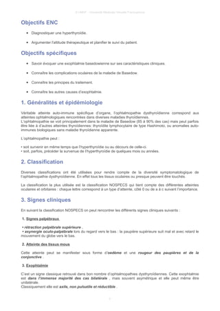 © UMVF - Université Médicale Virtuelle Francophone
Objectifs ENC
● Diagnostiquer une hyperthyroïdie.
● Argumenter l'attitude thérapeutique et planifier le suivi du patient.
Objectifs spécifiques
● Savoir évoquer une exophtalmie basedowienne sur ses caractéristiques cliniques.
● Connaître les complications oculaires de la maladie de Basedow.
● Connaître les principes du traitement.
● Connaître les autres causes d’exophtalmie.
1. Généralités et épidémiologie
Véritable atteinte auto-immune spécifique d’organe, l’ophtalmopathie dysthyroïdienne correspond aux
atteintes ophtalmologiques rencontrées dans diverses maladies thyroïdiennes.
L’ophtalmopathie se voit principalement dans la maladie de Basedow (85 à 90% des cas) mais peut parfois
être liée à d’autres atteintes thyroïdiennes: thyroïdite lymphocytaire de type Hashimoto, ou anomalies auto-
immunes biologiques sans maladie thyroïdienne apparente.
L’ophtalmopathie peut :
• soit survenir en même temps que l’hyperthyroïdie ou au décours de celle-ci.
• soit, parfois, précéder la survenue de l’hyperthyroïdie de quelques mois ou années.
2. Classification
Diverses classifications ont été utilisées pour rendre compte de la diversité symptomatologique de
l’ophtalmopathie dysthyroïdienne. En effet tous les tissus oculaires ou presque peuvent être touchés.
La classification la plus utilisée est la classification NOSPECS qui tient compte des différentes atteintes
oculaires et orbitaires : chaque lettre correspond à un type d’atteinte, côté 0 ou de a à c suivant l’importance.
3. Signes cliniques
En suivant la classification NOSPECS on peut rencontrer les différents signes cliniques suivants :
1. Signes palpébraux
• rétraction palpébrale supérieure ,
• asynergie oculo-palpébrale lors du regard vers le bas : la paupière supérieure suit mal et avec retard le
mouvement du globe vers le bas.
2. Atteinte des tissus mous
Cette atteinte peut se manifester sous forme d'oedème et une rougeur des paupières et de la
conjonctive .
3. Exophtalmie
C’est un signe classique retrouvé dans bon nombre d’ophtalmopathies dysthyroïdiennes. Cette exophtalmie
est dans l’immense majorité des cas bilatérale , mais souvent asymétrique et elle peut même être
unilatérale.
Classiquement elle est axile, non pulsatile et réductible .
3
 