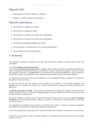 © UMVF - Université Médicale Virtuelle Francophone
Objectifs ENC
● Diagnostiquer et traiter un orgelet, un chalazion.
● Repérer une tumeur maligne de la paupière.
Objectifs spécifiques
● Reconnaître un chalazion et le traiter.
● Reconnaître un orgelet et le traiter.
● Reconnaître un ectropion et connaître ses complications.
● Reconnaître un entropion et connaître ses complications.
● Connaître les principales étiologies d’un ptosis.
● Savoir examiner un patient porteur d’un traumatisme palpébral.
● Savoir dépister un carcinome palpébral.
1. Anatomie
Les paupières, supérieure et inférieure, ont pour rôle essentiel de protéger le globe oculaire. Elles sont
composées :
• d’un plan antérieur cutanéomusculaire
• et d’un plan postérieur tarsoconjonctival : le tarse , élément fibreux contenant les glandes de Meibomius
dont les sécrétions lipidiques participent au film lacrymal, assure la rigidité des paupières, surtout au niveau
de la paupière supérieure ; la conjonctive y est intimement liée (conjonctive palpébrale), elle se réfléchit au
niveaux des culs-de-sac conjonctivaux pour tapisser ensuite le globe oculaire (conjonctive bulbaire).
Les paupières circonscrivent, entre leurs bords libres, la fente palpébrale limitée en dedans et en dehors par
les canthus interne et externe.
Le bord libre est une zone de transition entre la peau et la conjonctive : sur sa partie antérieure sont
implantés les cils orientés vers l’avant, sur sa partie postérieure se situent les orifices des glandes de
Meibomius.
La glande lacrymale principale, d’innervation parasympathique et située dans l’angle supéro-externe de
l’orbite, sécrète les larmes. Le clignement palpébral supérieur assure l’étalement du film lacrymal sur toute la
cornée et évite son assèchement.
Les larmes s’éliminent ensuite soit par évaporation soit par drainage vers le nez par les voies lacrymales
excrétrices : les deux points lacrymaux, inférieur et supérieur, sont visibles sur les bords libres au voisinage
du canthus interne.
Une insuffisance de sécrétion peut entraîner un syndrome sec oculaire ; à l’inverse, lorsque les capacités
d’excrétion sont insuffisantes ou débordées apparaît un larmoiement.
La fermeture palpébrale est assurée par le muscle orbiculaire des paupières innervé par le VII (nerf facial).
L’ouverture des paupières est liée au muscle releveur de la paupière supérieure, innervé par le III (moteur
oculaire commun).
3
 