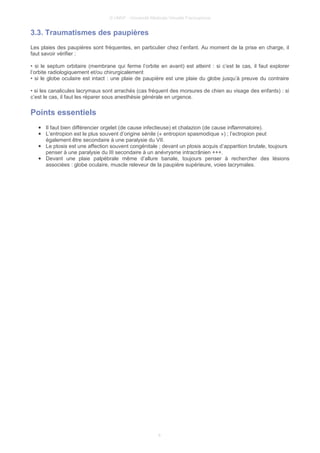 © UMVF - Université Médicale Virtuelle Francophone
3.3. Traumatismes des paupières
Les plaies des paupières sont fréquentes, en particulier chez l’enfant. Au moment de la prise en charge, il
faut savoir vérifier :
• si le septum orbitaire (membrane qui ferme l’orbite en avant) est atteint : si c’est le cas, il faut explorer
l‘orbite radiologiquement et/ou chirurgicalement
• si le globe oculaire est intact : une plaie de paupière est une plaie du globe jusqu’à preuve du contraire
• si les canalicules lacrymaux sont arrachés (cas fréquent des morsures de chien au visage des enfants) : si
c’est le cas, il faut les réparer sous anesthésie générale en urgence.
Points essentiels
● Il faut bien différencier orgelet (de cause infectieuse) et chalazion (de cause inflammatoire).
● L’entropion est le plus souvent d’origine sénile (« entropion spasmodique ») ; l’ectropion peut
également être secondaire à une paralysie du VII.
● Le ptosis est une affection souvent congénitale ; devant un ptosis acquis d’apparition brutale, toujours
penser à une paralysie du III secondaire à un anévrysme intracrânien +++.
● Devant une plaie palpébrale même d’allure banale, toujours penser à rechercher des lésions
associées : globe oculaire, muscle releveur de la paupière supérieure, voies lacrymales.
8
 