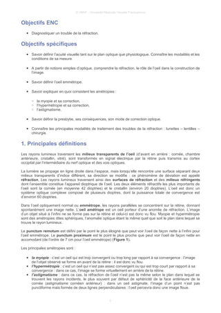 © UMVF - Université Médicale Virtuelle Francophone
Objectifs ENC
● Diagnostiquer un trouble de la réfraction.
Objectifs spécifiques
● Savoir définir l’acuité visuelle tant sur le plan optique que physiologique. Connaître les modalités et les
conditions de sa mesure.
● A partir de notions simples d’optique, comprendre la réfraction, le rôle de l’oeil dans la construction de
l’image.
● Savoir définir l’oeil emmétrope.
● Savoir expliquer en quoi consistent les amétropies :
○ la myopie et sa correction,
○ l’hypermétropie et sa correction,
○ l’astigmatisme.
● Savoir définir la presbytie, ses conséquences, son mode de correction optique.
● Connaître les principales modalités de traitement des troubles de la réfraction : lunettes – lentilles –
chirurgie.
1. Principales définitions
Les rayons lumineux traversent les milieux transparents de l’oeil (d’avant en arrière : cornée, chambre
antérieure, cristallin, vitré), sont transformés en signal électrique par la rétine puis transmis au cortex
occipital par l’intermédiaire du nerf optique et des vois optiques.
La lumière se propage en ligne droite dans l’espace, mais lorsqu’elle rencontre une surface séparant deux
milieux transparents d’indice différent, sa direction se modifie : ce phénomène de déviation est appelé
réfraction. Les rayons lumineux traversent ainsi des surfaces de réfraction et des milieux réfringents
dont l’ensemble constitue l’appareil dioptrique de l’oeil. Les deux éléments réfractifs les plus importants de
l’oeil sont la cornée (en moyenne 42 dioptries) et le cristallin (environ 20 dioptries). L’oeil est donc un
système optique complexe composé de plusieurs dioptres, dont la puissance totale de convergence est
d’environ 60 dioptries.
Dans l’oeil optiquement normal ou emmétrope, les rayons parallèles se concentrent sur la rétine, donnant
spontanément une image nette. L’oeil amétrope est un oeil porteur d’une anomlie de réfraction. L’image
d’un objet situé à l’infini ne se forme pas sur la rétine et celui-ci est donc vu flou. Myopie et hypermétropie
sont des amétropies dites sphériques, l’anomalie optique étant la même quel que soit le plan dans lequel se
trouve le rayon lumineux.
Le punctum remotum est défini par le point le plus éloigné que peut voir l’oeil de façon nette à l’infini pour
l’oeil emmétrope. Le punctum proximum est le point le plus proche que peut voir l’oeil de façon nette en
accomodant (de l’ordre de 7 cm pour l’oeil emmétrope) (Figure 1).
Les principales amétropies sont :
● la myopie : c’est un oeil qui est trop convergent ou trop long par rapport à sa convergence : l’image
de l’objet observé se forme en avant de la rétine : il est donc vu flou.
● l’hypermétropie : c’est un oeil qui n’est pas assez convergent ou qui est trop court par rapport à sa
convergence : dans ce cas, l’image se forme virtuellement en arrière de la rétine.
● l’astigmatisme : dans ce cas, la réfraction de l’oeil n’est pas la même selon le plan dans lequel se
trouvent les rayons incidents, le plus souvent par défaut de sphéricité de la face antérieure de la
cornée (astigmatisme cornéen antérieur) : dans un oeil astigmate, l’image d’un point n’est pas
punctiforme mais formée de deux lignes perpendiculaires : l’oeil percevra donc une image floue.
3
 