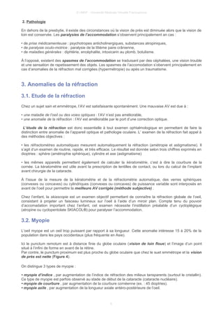 © UMVF - Université Médicale Virtuelle Francophone
2. Pathologie
En dehors de la presbytie, il existe des circonstances où la vision de près est diminuée alors que la vision de
loin est conservée. Les paralysies de l’accommodation s’observent principalement an cas :
• de prise médicamenteuse : psychotropes anticholinergiques, substances atropiniques,
• de paralysie oculo-motrice : paralysie de la IIIième paire crânienne,
• de maladies générales : diphtérie, encéphalite, intoxicarin au plomb, botulisme.
À l’opposé, existent des spasmes de l’accommodation se traduisant par des céphalées, une vision trouble
et une sensation de rapetissement des objets. Les spasmes de l’accomodation s’obervent principalement en
cas d’anomalies de la réfraction mal corrigées (hypermétropie) ou apès un traumatisme.
3. Anomalies de la réfraction
3.1. Etude de la réfraction
Chez un sujet sain et emmétrope, l’AV est satisfaisante spontanément. Une mauvaise AV est due à :
• une maladie de l’oeil ou des voies optiques : l’AV n’est pas améliorable,
• une anomalie de la réfraction : l’AV est améliorable par le port d’une correction optique.
L’étude de la réfraction est donc essentielle à tout examen ophtalmologique en permettant de faire la
distinction entre anomalie de l’appareil optique et pathologie oculaire. L’ examen de la réfraction fait appel à
des méthodes objectives :
• les réfractomètres automatiques mesurent automatiquement la réfraction (amétropie et astigmatisme). Il
s’agit d’un examen de routine, rapide, et très efficace. Le résultat est donnée selon trois chiffres exprimés en
dioptries : sphère (amétrophie sphérique), cylindre et axe (astigmatisme)
• les mêmes appareils permettent également de calculer la kératométrie, c’est à dire la courbure de la
cornée. La kératométrie est utile avant la prescription de lentilles de contact, ou lors du calcul de l’implant
avant chirurgie de la cataracte.
À l’issue de la mesure de la kératométrie et de la réfractométrie automatique, des verres sphériques
(convexes ou concaves) ou cylindriques (convexes ou concaves) de puissance variable sont interposés en
avant de l’oeil pour permettre la meilleure AV corrigée (méthode subjective) .
Chez l’enfant, la skiascopie est un examen objectif permettant de connaître la réfraction globale de l’oeil,
consistant à projeter un faisceau lumineux sur l’oeil à l’aide d’un miroir plan. Compte tenu du pouvoir
d’accomadation important chez l’enfant, cet examen nécessite l’instillation préalable d’un cycloplégique
(atropine ou cyclopentolate SKIACOL®) pour paralyser l’accommodation.
3.2. Myopie
L’oeil myope est un oeil trop puissant par rapport à sa longueur. Cette anomalie intéresse 15 à 20% de la
population dans les pays occidentaux (plus fréquente en Asie).
Ici le punctum remotum est à distance finie du globe oculaire (vision de loin floue) et l’image d’un point
situé à l’infini de forme en avant de la rétine.
Par contre, le punctum proximum est plus proche du globe oculaire que chez le suet emmétrope et la vision
de près est nette (Figure 4).
On distingue 3 types de myopie :
• myopie d’indice , par augmentation de l’indice de réfraction des milieux tansparents (surtout le cristallin).
Ce type de myopie est parfois observé au stade de début de la cataracte (cataracte nucléaire).
• myopie de courbure , par augmentation de la courbure cornéenne (ex. : 45 dioptries).
• myopie axile , par augmentation de la longueur axiale antéro-postérieure de l’oeil.
6
 