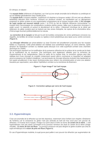 © UMVF - Université Médicale Virtuelle Francophone
En clinique, on sépare :
• le myopie faible (inférieure à 6 dioptries), qui n’est qu’une simple anomalie de la réfraction ou amétropie et
qui se stabilise généralement chez l’adulte jeune,
• la myopie forte («myopie maladie», supérieure à 6 dioptries ou longueur axiale ≥ 26 mm) est une affection
héréditaire débutant dans l’enfance, évoluant sur plusieurs années, se manifestant par un allongement
progressif du globe oculaire et une augmentation progressieve de la myopie (myopie axile). L’AV corrigée
du sujet myope est souvent réduite (entre 1 et 5/10) du fait de l’atteinte rétinienne concomitante. La
myopie forte s’accompagne de complications oculaires parfois graves, telles que le glaucome chronique à
angle ouvert, la cataracte et surtout le décollement de la rétine. L’étirement chronique de la rétine par
distension du globe oculaire peut se traduire par des zones d’atrophie, de rupture de la choriorétine et/ou
d’hémorragie touchant préférentiellement la macula.
La correction de la myopie se fait par le port de lunettes composées de verres sphériques concaves (ou
négatifs), de lentilles de contact (souples ou rigides) à bord périphérique plus épais qu’au centre (concave)
(Figure 5).
La chirurgie réfractive par photo-ablation au laser Excimer est actuellement proposée pour les myopes
faibles ou moyennes. Cette photo-ablation est réalisée sous anesthésie topique, en soins externes, après
abrasion de l’épithélium cornéen ou réalisée après découpe d’un volet superficiel cornéen avec charnière
(technique du LASIK).
Ces techniques reposent sur la modification de la puissance réfractive de la surface de la cornée par le biais
de la modification de sa courbure. Ces techniques sont également utilisées pour la correction de
l’hypermétropie et de l’astigmatisme. Dans le cadre de la myopie forte, la correction optique peut être
réalisée lors d’une chirurgie du cristallin (notamment quand celui-ci commence à s’opacifier) en adaptant
ainsi la puissance de l’implant cristallinien. Les techniques de chirurgie réfractive évoluent très rapidement et
font appel actuellement à des lasers femtosecondes pour obtenir une photodisruption et ainsi une ablation
tissulaire par vaporisation, sans altérer l’épithélium cornéen ou la membrane de Bowmann.
Figure 4 : Foyer image F’ de l’oeil myope
Figure 5 : Correction optique par verre de l’oeil myope
3.3. Hypermétropie
C’est une anomalie de la réfraction qui est très répandue, notamment chez l’enfant (voir chapitre «Strabisme
de l’enfant») car la croissance du globe n’est pas achevée et l’oeil est trop court pour son pouvoir de
réfraction. À l’inverse de la myopie, l’image d’un point situé à l’infini se forme en arrière de la rétine . L’oeil
hypermétrope n’est pas assez convergent et le punctum remotum est situé en arrière de la rétine (image
virtuelle) : la vision de loin est floue . Le punctum proximum est plus éloigné du globe oculaire que chez le
sujet emmétrope et la vision de près est floue (Figure 6).
En cas d’hypermétropie modérée, le sujet jeune peut pallier à son pouvoir de réfraction par augmentation de
7
 