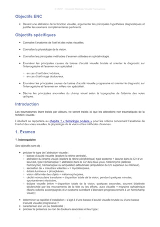 © UMVF - Université Médicale Virtuelle Francophone
Objectifs ENC
● Devant une altération de la fonction visuelle, argumenter les principales hypothèses diagnostiques et
justifier les examens complémentaires pertinents.
Objectifs spécifiques
● Connaitre l’anatomie de l’oeil et des voies visuelles.
● Connaître la physiologie de la vision.
● Connaître les principales méthodes d’examen utilisées en ophtalmologie.
● Énumérer les principales causes de baisse d’acuité visuelle brutale et orienter le diagnostic sur
l’interrogatoire et l’examen non spécialisé :
○ en cas d’oeil blanc indolore,
○ en cas d’oeil rouge douloureux.
● Énumérer les principales causes de baisse d’acuité visuelle progressive et orienter le diagnostic sur
l’interrogatoire et l’examen en milieu non spécialisé.
● Décrire les principales anomalies du champ visuel selon la topographie de l’atteinte des voies
optiques.
Introduction
Les traumatismes étant traités par ailleurs, ne seront traités ici que les altérations non-traumatiques de la
fonction visuelle.
L’étudiant se rapportera au chapitre 1 « Sémiologie oculaire » pour les notions concernant l’anatomie de
l’oeil et des voies visuelles, la physiologie de la vision et les méthodes d’examen.
1. Examen
1. Interrogatoire
Ses objectifs sont de :
● préciser le type de l’altération visuelle :
○ baisse d’acuité visuelle (explore la rétine centrale),
○ altération du champ visuel (explore la rétine périphérique) type scotome = lacune dans le CV d’un
seul œil, type hémianopsie = altération dans le CV des deux yeux, hétéronyme (latérale
homonyme), hémianopsie ou amputation altitudinale (amputation du CV supérieur ou inférieur),
○ sensation de « mouches volantes » = myodésopsies,
○ éclairs lumineux = phosphènes,
○ vision déformée des objets = métamorphopsies,
○ cécité monoculaire transitoire = disparition totale de la vision, pendant quelques minutes,
spontanément résolutive,
○ éclipse visuelle brève = disparition totale de la vision, quelques secondes, souvent bilatérale
déclenchée par les mouvements de la tête ou les efforts, aura visuelle = migraine ophtalmique
(flashs colorés accompagnés d’un scotome scintillant s’étendant progressivement à un hémichamp
visuel) ;
● déterminer sa rapidité d’installation : s’agit-il d’une baisse d’acuité visuelle brutale ou d’une baisse
d’acuité visuelle progressive ?
● caractériser son uni ou bilatéralité ;
● préciser la présence ou non de douleurs associées et leur type :
3
 