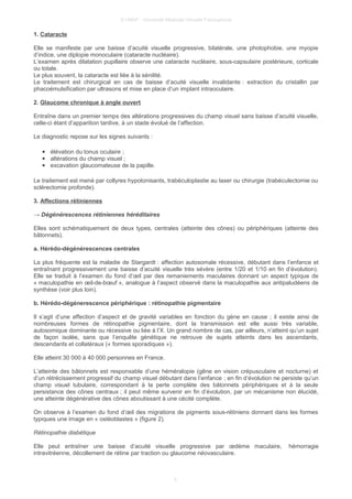© UMVF - Université Médicale Virtuelle Francophone
1. Cataracte
Elle se manifeste par une baisse d’acuité visuelle progressive, bilatérale, une photophobie, une myopie
d’indice, une diplopie monoculaire (cataracte nucléaire).
L’examen après dilatation pupillaire observe une cataracte nucléaire, sous-capsulaire postérieure, corticale
ou totale.
Le plus souvent, la cataracte est liée à la sénilité.
Le traitement est chirurgical en cas de baisse d’acuité visuelle invalidante : extraction du cristallin par
phacoémulsification par ultrasons et mise en place d’un implant intraoculaire.
2. Glaucome chronique à angle ouvert
Entraîne dans un premier temps des altérations progressives du champ visuel sans baisse d’acuité visuelle,
celle-ci étant d’apparition tardive, à un stade évolué de l’affection.
Le diagnostic repose sur les signes suivants :
● élévation du tonus oculaire ;
● altérations du champ visuel ;
● excavation glaucomateuse de la papille.
Le traitement est mené par collyres hypotonisants, trabéculoplastie au laser ou chirurgie (trabéculectomie ou
sclérectomie profonde).
3. Affections rétiniennes
→ Dégénérescences rétiniennes héréditaires
Elles sont schématiquement de deux types, centrales (atteinte des cônes) ou périphériques (atteinte des
bâtonnets).
a. Hérédo-dégénérescences centrales
La plus fréquente est la maladie de Stargardt : affection autosomale récessive, débutant dans l’enfance et
entraînant progressivement une baisse d’acuité visuelle très sévère (entre 1/20 et 1/10 en fin d’évolution).
Elle se traduit à l’examen du fond d’œil par des remaniements maculaires donnant un aspect typique de
« maculopathie en œil-de-bœuf », analogue à l’aspect observé dans la maculopathie aux antipaludéens de
synthèse (voir plus loin).
b. Hérédo-dégénerescence périphérique : rétinopathie pigmentaire
Il s’agit d’une affection d’aspect et de gravité variables en fonction du gène en cause ; il existe ainsi de
nombreuses formes de rétinopathie pigmentaire, dont la transmission est elle aussi très variable,
autosomique dominante ou récessive ou liée à l’X. Un grand nombre de cas, par ailleurs, n’atteint qu’un sujet
de façon isolée, sans que l’enquête génétique ne retrouve de sujets atteints dans les ascendants,
descendants et collatéraux (« formes sporadiques »).
Elle atteint 30 000 à 40 000 personnes en France.
L’atteinte des bâtonnets est responsable d’une héméralopie (gêne en vision crépusculaire et nocturne) et
d’un rétrécissement progressif du champ visuel débutant dans l’enfance ; en fin d’évolution ne persiste qu’un
champ visuel tubulaire, correspondant à la perte complète des bâtonnets périphériques et à la seule
persistance des cônes centraux ; il peut même survenir en fin d’évolution, par un mécanisme non élucidé,
une atteinte dégénérative des cônes aboutissant à une cécité complète.
On observe à l’examen du fond d’œil des migrations de pigments sous-rétiniens donnant dans les formes
typiques une image en « ostéoblastes » (figure 2).
Rétinopathie diabétique
Elle peut entraîner une baisse d’acuité visuelle progressive par œdème maculaire, hémorragie
intravitréenne, décollement de rétine par traction ou glaucome néovasculaire.
5
 