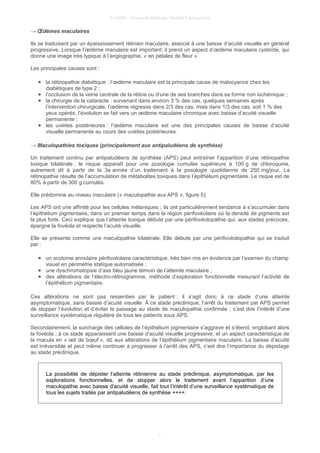 © UMVF - Université Médicale Virtuelle Francophone
→ Œdèmes maculaires
Ils se traduisent par un épaississement rétinien maculaire, associé à une baisse d’acuité visuelle en général
progressive. Lorsque l’œdème maculaire est important, il prend un aspect d’œdème maculaire cystoïde, qui
donne une image très typique à l’angiographie, « en pétales de fleur ».
Les principales causes sont :
● la rétinopathie diabétique : l’œdème maculaire est la principale cause de malvoyance chez les
diabétiques de type 2 ;
● l’occlusion de la veine centrale de la rétine ou d’une de ses branches dans sa forme non ischémique ;
● la chirurgie de la cataracte : survenant dans environ 3 % des cas, quelques semaines après
l’intervention chirurgicale, l’œdème régresse dans 2/3 des cas, mais dans 1/3 des cas, soit 1 % des
yeux opérés, l’évolution se fait vers un œdème maculaire chronique avec baisse d’acuité visuelle
permanente ;
● les uvéites postérieures : l’œdème maculaire est une des principales causes de baisse d’acuité
visuelle permanente au cours des uvéites postérieures.
→ Maculopathies toxiques (principalement aux antipaludéens de synthèse)
Un traitement continu par antipaludéens de synthèse (APS) peut entraîner l’apparition d’une rétinopathie
toxique bilatérale ; le risque apparaît pour une posologie cumulée supérieure à 100 g de chloroquine,
autrement dit à partir de la 3e année d’un traitement à la posologie quotidienne de 250 mg/jour. La
rétinopathie résulte de l’accumulation de métabolites toxiques dans l’épithélium pigmentaire. Le risque est de
80% à partir de 300 g cumulés.
Elle prédomine au niveau maculaire (« maculopathie aux APS », figure 5).
Les APS ont une affinité pour les cellules mélaniques ; ils ont particulièrement tendance à s’accumuler dans
l’épithélium pigmentaire, dans un premier temps dans la région périfovéolaire où la densité de pigments est
la plus forte. Ceci explique que l’atteinte toxique débute par une périfovéolopathie qui, aux stades précoces,
épargne la fovéola et respecte l’acuité visuelle.
Elle se présente comme une maculopathie bilatérale. Elle débute par une périfovéolopathie qui se traduit
par :
● un scotome annulaire périfovéolaire caractéristique, très bien mis en évidence par l’examen du champ
visuel en périmétrie statique automatisée ;
● une dyschromatopsie d’axe bleu jaune témoin de l’atteinte maculaire ;
● des altérations de l’électro-rétinogramme, méthode d’exploration fonctionnelle mesurant l’activité de
l’épithélium pigmentaire.
Ces altérations ne sont pas ressenties par le patient : il s’agit donc à ce stade d’une atteinte
asymptomatique, sans baisse d’acuité visuelle. À ce stade préclinique, l’arrêt du traitement par APS permet
de stopper l’évolution et d’éviter le passage au stade de maculopathie confirmée ; c’est dire l’intérêt d’une
surveillance systématique régulière de tous les patients sous APS.
Secondairement, la surcharge des cellules de l’épithélium pigmentaire s’aggrave et s’étend, englobant alors
la fovéola ; à ce stade apparaissent une baisse d’acuité visuelle progressive, et un aspect caractéristique de
la macula en « œil de bœuf », dû aux altérations de l’épithélium pigmentaire maculaire. La baisse d’acuité
est irréversible et peut même continuer à progresser à l’arrêt des APS, c’est dire l’importance du dépistage
au stade préclinique.
La possibilité de dépister l’atteinte rétinienne au stade préclinique, asymptomatique, par les
explorations fonctionnelles, et de stopper alors le traitement avant l’apparition d’une
maculopathie avec baisse d’acuité visuelle, fait tout l’intérêt d’une surveillance systématique de
tous les sujets traités par antipaludéens de synthèse ++++.
7
 