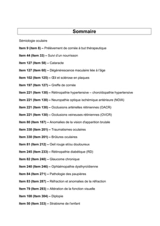 Sommaire
Sémiologie oculaire
Item 9 (item 8) – Prélèvement de cornée à but thérapeutique
Item 44 (Item 33) – Suivi d’un nourrisson
Item 127 (Item 58) – Cataracte
Item 127 (Item 60) – Dégénérescence maculaire liée à l’âge
Item 102 (Item 125) – Œil et sclérose en plaques
Item 197 (Item 127) – Greffe de cornée
Item 221 (Item 130) – Rétinopathie hypertensive – choroïdopathie hypertensive
Item 221 (Item 130) – Neuropathie optique ischémique antérieure (NOIA)
Item 221 (Item 130) – Occlusions artérielles rétiniennes (OACR)
Item 221 (Item 130) – Occlusions veineuses rétiniennes (OVCR)
Item 80 (Item 187) – Anomalies de la vision d'apparition brutale
Item 330 (Item 201) – Traumatismes oculaires
Item 330 (Item 201) – Brûlures oculaires
Item 81 (Item 212) – Oeil rouge et/ou douloureux
Item 245 (Item 233) – Rétinopathie diabétique (RD)
Item 82 (Item 240) – Glaucome chronique
Item 240 (Item 246) – Ophtalmopathie dysthyroïdienne
Item 84 (Item 271) – Pathologie des paupières
Item 83 (Item 287) – Réfraction et anomalies de la réfraction
Item 79 (Item 293) – Altération de la fonction visuelle
Item 100 (Item 304) – Diplopie
Item 50 (Item 333) – Strabisme de l’enfant
 