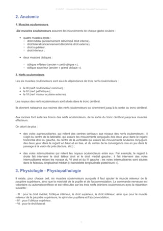 © UMVF - Université Médicale Virtuelle Francophone
2. Anatomie
1. Muscles oculomoteurs
Six muscles oculomoteurs assurent les mouvements de chaque globe oculaire :
● quatre muscles droits :
○ droit médial (anciennement dénommé droit interne),
○ droit latéral (anciennement dénommé droit externe),
○ droit supérieur,
○ droit inférieur ;
● deux muscles obliques :
○ oblique inférieur (ancien « petit oblique »),
○ oblique supérieur (ancien « grand oblique »).
2. Nerfs oculomoteurs
Les six muscles oculomoteurs sont sous la dépendance de trois nerfs oculomoteurs :
● le III (nerf oculomoteur commun) ;
● le IV (nerf pathétique) ;
● le VI (nerf moteur oculaire externe).
Les noyaux des nerfs oculomoteurs sont situés dans le tronc cérébral.
Ils donnent naissance aux racines des nerfs oculomoteurs qui cheminent jusqu’à la sortie du tronc cérébral.
Aux racines font suite les troncs des nerfs oculomoteurs, de la sortie du tronc cérébral jusqu’aux muscles
effecteurs.
On décrit de plus :
● des voies supranucléaires, qui relient des centres corticaux aux noyaux des nerfs oculomoteurs ; il
s’agit du centre de la latéralité, qui assure les mouvements conjugués des deux yeux dans le regard
horizontal droit ou gauche, du centre de la verticalité qui assure les mouvements oculaires conjugués
des deux yeux dans le regard en haut et en bas, et du centre de la convergence mis en jeu dans le
passage à la vision de près (lecture, etc.) ;
● des voies internucléaires qui relient les noyaux oculomoteurs entre eux. Par exemple, le regard à
droite fait intervenir le droit latéral droit et le droit médial gauche ; il fait intervenir des voies
internucléaires reliant les noyaux du VI droit et du III gauche ; les voies internucléaires sont situées
dans le faisceau longitudinal médian (« bandelette longitudinale postérieure »).
3. Physiologie - Physiopathologie
Il existe, pour chaque oeil, six muscles oculomoteurs auxquels il faut ajouter le muscle releveur de la
paupière supérieure, ainsi que la motricité de la pupille et de l’accommodation. La commande nerveuse est
volontaire ou automaticoréflexe et est véhiculée par les trois nerfs crâniens oculomoteurs avec la répartition
suivante :
• III : pour le droit médial, l’oblique inférieur, le droit supérieur, le droit inférieur, ainsi que pour le muscle
releveur de la paupière supérieure, le sphincter pupillaire et l’accommodation,
• IV : pour l’oblique supérieur,
• VI : pour le droit latéral.
4
 