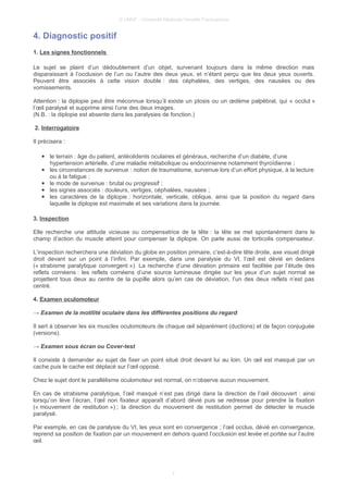 © UMVF - Université Médicale Virtuelle Francophone
4. Diagnostic positif
1. Les signes fonctionnels
Le sujet se plaint d’un dédoublement d’un objet, survenant toujours dans la même direction mais
disparaissant à l’occlusion de l’un ou l’autre des deux yeux, et n’étant perçu que les deux yeux ouverts.
Peuvent être associés à cette vision double : des céphalées, des vertiges, des nausées ou des
vomissements.
Attention : la diplopie peut être méconnue lorsqu’il existe un ptosis ou un œdème palpébral, qui « occlut »
l’œil paralysé et supprime ainsi l’une des deux images.
(N.B. : la diplopie est absente dans les paralysies de fonction.)
2. Interrogatoire
Il précisera :
● le terrain : âge du patient, antécédents oculaires et généraux, recherche d’un diabète, d’une
hypertension artérielle, d’une maladie métabolique ou endocrinienne notamment thyroïdienne ;
● les circonstances de survenue : notion de traumatisme, survenue lors d’un effort physique, à la lecture
ou à la fatigue ;
● le mode de survenue : brutal ou progressif ;
● les signes associés : douleurs, vertiges, céphalées, nausées ;
● les caractères de la diplopie : horizontale, verticale, oblique, ainsi que la position du regard dans
laquelle la diplopie est maximale et ses variations dans la journée.
3. Inspection
Elle recherche une attitude vicieuse ou compensatrice de la tête : la tête se met spontanément dans le
champ d’action du muscle atteint pour compenser la diplopie. On parle aussi de torticolis compensateur.
L’inspection recherchera une déviation du globe en position primaire, c’est-à-dire tête droite, axe visuel dirigé
droit devant sur un point à l’infini. Par exemple, dans une paralysie du VI, l’œil est dévié en dedans
(« strabisme paralytique convergent »). La recherche d’une déviation primaire est facilitée par l’étude des
reflets cornéens : les reflets cornéens d’une source lumineuse dirigée sur les yeux d’un sujet normal se
projettent tous deux au centre de la pupille alors qu’en cas de déviation, l’un des deux reflets n’est pas
centré.
4. Examen oculomoteur
→ Examen de la motilité oculaire dans les différentes positions du regard
Il sert à observer les six muscles oculomoteurs de chaque œil séparément (ductions) et de façon conjuguée
(versions).
→ Examen sous écran ou Cover-test
Il consiste à demander au sujet de fixer un point situé droit devant lui au loin. Un œil est masqué par un
cache puis le cache est déplacé sur l’œil opposé.
Chez le sujet dont le parallélisme oculomoteur est normal, on n’observe aucun mouvement.
En cas de strabisme paralytique, l’œil masqué n’est pas dirigé dans la direction de l’œil découvert : ainsi
lorsqu’on lève l’écran, l’œil non fixateur apparaît d’abord dévié puis se redresse pour prendre la fixation
(« mouvement de restitution ») ; la direction du mouvement de restitution permet de détecter le muscle
paralysé.
Par exemple, en cas de paralysie du VI, les yeux sont en convergence ; l’œil occlus, dévié en convergence,
reprend sa position de fixation par un mouvement en dehors quand l’occlusion est levée et portée sur l’autre
œil.
7
 