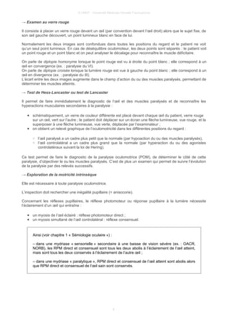 © UMVF - Université Médicale Virtuelle Francophone
→ Examen au verre rouge
Il consiste à placer un verre rouge devant un œil (par convention devant l’œil droit) alors que le sujet fixe, de
son œil gauche découvert, un point lumineux blanc en face de lui.
Normalement les deux images sont confondues dans toutes les positions du regard et le patient ne voit
qu’un seul point lumineux. En cas de déséquilibre oculomoteur, les deux points sont séparés : le patient voit
un point rouge et un point blanc et on peut analyser le décalage pour reconnaître le muscle déficitaire.
On parle de diplopie homonyme lorsque le point rouge est vu à droite du point blanc ; elle correspond à un
œil en convergence (ex. : paralysie du VI).
On parle de diplopie croisée lorsque la lumière rouge est vue à gauche du point blanc ; elle correspond à un
œil en divergence (ex. : paralysie du III).
L’écart entre les deux images augmente dans le champ d’action du ou des muscles paralysés, permettant de
déterminer les muscles atteints.
→ Test de Hess-Lancaster ou test de Lancaster
Il permet de faire immédiatement le diagnostic de l’œil et des muscles paralysés et de reconnaître les
hyperactions musculaires secondaires à la paralysie :
● schématiquement, un verre de couleur différente est placé devant chaque œil du patient, verre rouge
sur un œil, vert sur l’autre ; le patient doit déplacer sur un écran une flèche lumineuse, vue rouge, et la
superposer à une flèche lumineuse, vue verte, déplacée par l’examinateur ;
● on obtient un relevé graphique de l’oculomotricité dans les différentes positions du regard :
○ l’œil paralysé a un cadre plus petit que la normale (par hypoaction du ou des muscles paralysés),
○ l’œil controlatéral a un cadre plus grand que la normale (par hyperaction du ou des agonistes
controlatéraux suivant la loi de Hering).
Ce test permet de faire le diagnostic de la paralysie oculomotrice (POM), de déterminer le côté de cette
paralysie, d’objectiver le ou les muscles paralysés. C’est de plus un examen qui permet de suivre l’évolution
de la paralysie par des relevés successifs.
→ Exploration de la motricité intrinsèque
Elle est nécessaire à toute paralysie oculomotrice.
L’inspection doit rechercher une inégalité pupillaire (= anisocorie).
Concernant les réflexes pupillaires, le réflexe photomoteur ou réponse pupillaire à la lumière nécessite
l’éclairement d’un œil qui entraîne :
● un myosis de l’œil éclairé : réflexe photomoteur direct ;
● un myosis simultané de l’œil controlatéral : réflexe consensuel.
Ainsi (voir chapitre 1 « Sémiologie oculaire ») :
– dans une mydriase « sensorielle » secondaire à une baisse de vision sévère (ex. : OACR,
NORB), les RPM direct et consensuel sont tous les deux abolis à l’éclairement de l’œil atteint,
mais sont tous les deux conservés à l’éclairement de l’autre œil ;
– dans une mydriase « paralytique », RPM direct et consensuel de l’œil atteint sont abolis alors
que RPM direct et consensuel de l’œil sain sont conservés.
8
 
