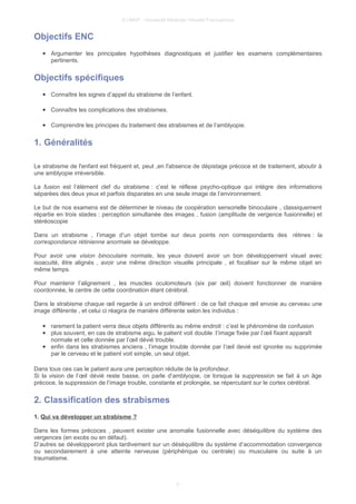 © UMVF - Université Médicale Virtuelle Francophone
Objectifs ENC
● Argumenter les principales hypothèses diagnostiques et justifier les examens complémentaires
pertinents.
Objectifs spécifiques
● Connaître les signes d’appel du strabisme de l’enfant.
● Connaître les complications des strabismes.
● Comprendre les principes du traitement des strabismes et de l’amblyopie.
1. Généralités
Le strabisme de l'enfant est fréquent et, peut ,en l'absence de dépistage précoce et de traitement, aboutir à
une amblyopie irréversible.
La fusion est l’élément clef du strabisme : c’est le réflexe psycho-optique qui intègre des informations
séparées des deux yeux et parfois disparates en une seule image de l’environnement.
Le but de nos examens est de déterminer le niveau de coopération sensorielle binoculaire , classiquement
répartie en trois stades : perception simultanée des images , fusion (amplitude de vergence fusionnelle) et
stéréoscopie
Dans un strabisme , l’image d’un objet tombe sur deux points non correspondants des rétines : la
correspondance rétinienne anormale se développe.
Pour avoir une vision binoculaire normale, les yeux doivent avoir un bon développement visuel avec
isoacuité, être alignés , avoir une même direction visuelle principale , et focaliser sur le même objet en
même temps.
Pour maintenir l’alignement , les muscles oculomoteurs (six par œil) doivent fonctionner de manière
coordonnée, le centre de cette coordination étant cérébral.
Dans le strabisme chaque œil regarde à un endroit différent : de ce fait chaque œil envoie au cerveau une
image différente , et celui ci réagira de manière différente selon les individus :
● rarement la patient verra deux objets différents au même endroit : c’est le phénomène de confusion
● plus souvent, en cas de strabisme aigu, le patient voit double :l’image fixée par l’œil fixant apparaît
normale et celle donnée par l’œil dévié trouble.
● enfin dans les strabismes anciens , l’image trouble donnée par l’œil devié est ignorée ou supprimée
par le cerveau et le patient voit simple, un seul objet.
Dans tous ces cas le patient aura une perception réduite de la profondeur.
Si la vision de l’œil dévié reste basse, on parle d’amblyopie, ce lorsque la suppression se fait à un âge
précoce, la suppression de l’image trouble, constante et prolongée, se répercutant sur le cortex cérébral.
2. Classification des strabismes
1. Qui va développer un strabisme ?
Dans les formes précoces , peuvent exister une anomalie fusionnelle avec déséquilibre du système des
vergences (en excès ou en défaut).
D’autres se développeront plus tardivement sur un déséquilibre du système d’accommodation convergence
ou secondairement à une atteinte nerveuse (périphérique ou centrale) ou musculaire ou suite à un
traumatisme.
3
 