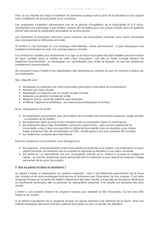 © UMVF - Université Médicale Virtuelle Francophone
Ainsi ce qui importe est l’âge d’installation du strabisme quelque soit le sens de la déviation et son rapport
avec l’installation de la binocularité et sa constance.
Les strabismes s’installant précocement lors de la période d’installation de la binocularité (6 à 9 mois),
représentent une pathologie à part entière, chaque œil travaillant pour son propre compte dans un système
primitif dans lequel la coopération binoculaire ne se fera jamais.
Les ésotropies et éxotropies précoces auront toujours une binocularité anormale sans fusion sensorielle
avec correspondance rétinienne anormale.
Si l’enfant a une ésotropie ou une exotropie intermittentes, même précocement , il peut développer une
expérience binoculaire et avoir une correspondance normale.
Les strabismes installés plus tardivement à un âge où la vision binoculaire est déjà installée peuvent évoluer
de façon variable selon la solidité de cette vision binoculaire : soit elle va rester normale lorsqu’il est
totalement accommodatif , ou développer une neutralisation pour éviter la diplopie. Ce sont les strabismes
partiellement accommodatifs.
On comprend mieux l’intérêt d’une classification des strabismes en sachant ce que l’on cherche à obtenir par
nos traitements.
Nos objectifs sont :
● développer ou restaurer une vision binoculaire (perception binoculaire de la profondeur)
● éliminer une vision double
● développer ou restaurer une iso acuité visuelle normale
● restaurer une position normale de la tête
● élargir le champ visuel des patients avec ésotropie
● améliorer l’apparence esthétique , aux impacts psychologiques et sociaux .
Nous distinguerons de ce fait :
● les strabismes concomitants (pas de limitation de l amotilité) des incomitants (spasmes, angle variable
, ou limitation de la motilité)
● les strabismes selon le sens de leur déviation (eso ou exotropies, hyper ou hypotropies)
● les strabismes selon l’âge d’installation (précoces avant 9 mois , sans aucune expérience de
binocularité, jusqu’à deux ans peut être un début de binocularité mais sur équilibre oculo moteur
fragile entraînant très vite neutralisation et CRA , tardifs après 2 ans avec possible VB normale)
● les strabismes constants des intermittents
Dans les strabismes concomitants, nous distinguerons :
● les précoces : sont permanents et leur binocularité est anormale et le restera ;Les traitements ont pour
objectif de tenter de restaurer une bi-ocularité en réduisant la déviation à une valeur minimale ;
● les tardifs et / ou intermittents :ont une binocularité normale qui le restera si la prise en charge est
rapide : ce sont les strabismes normo-sensoriels dont le traitement a pour objectif de restaurer l’usage
permanent de la vision binoculaire.
2. Que se passe-t-il dans un strabisme ?
Au départ il existe un désequilibre du système vergentiel : celui ci est déterminé passivement par le tonus
des muscles et de leurs enveloppes ténoniennes et activement par l’innervation de ces muscles. C’est cette
vergence tonique qui va tenter de rétablir l’alignement des axes visuels. Lorsqu’elle est excessive (ésotropie)
ou insuffisante (exotropie), elle va participer au désequilibre vergentiel. Il en résulte une déviation des axes
visuels.
L’enfant a une certaine réserve de vergence tonique pour stabiliser le lien binoculaire. Ce lien peut être
fragile ou se rompre.
A ce défaut d’ajustement de la vergence tonique se rajoute sûrement une faiblesse de la fusion .Ainsi ces
enfants strabiques démarrent mal leur système binoculaire ou bien ce dernier est défaillant.
4
 