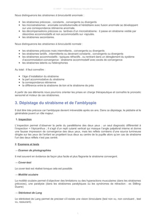 © UMVF - Université Médicale Virtuelle Francophone
Nous distinguerons les strabismes à binocularité anormale :
● les strabismes précoces , constants , convergents ou divergents
● les microstrabismes : anomalie constitutionnelle et héréditaire avec fusion anormale se développant
sur une correspondance rétinienne anormale.
● les décompensations précoces ou tardives d’un microstrabisme : il passe en strabisme visible par
désordres accommodatifs et non accommodatifs sur -rajoutés.
● les strabismes secondaires.
Nous distinguerons les strabismes à binocularité normale :
● les strabismes précoces mais intermittents , convergents ou divergents
● les strabismes tardifs , intermittents ou devenant constants , convergents ou divergents
● les strabismes accommodatifs : typiques réfractifs , ou rentrant dans un déreglement du système
d’accommodation-convergence : strabisme accommodatif avec excès de convergence
● les strabismes latents ou hétérophories
Au total : il faut connaître :
● l’âge d’installation du strabisme
● la part accommodative du strabisme
● la correspondance rétinienne
● la différence entre la strabisme de loin et le strabisme de près
A partir de ces éléments nous pourrons orienter les prises en charge thérapeutique et connaître le pronostic
sensoriel et moteur de ces strabismes.
3. Dépistage du strabisme et de l'amblyopie
Il doit être très précoce car l’amblyopie devient irréversible après six ans. Dans ce dépistage, le pédiatre et le
généraliste jouent un rôle majeur.
1. Inspection
L’inspection permet d’observer la perte du parallélisme des deux yeux ; un seul diagnostic différentiel à
l’inspection = l’épicanthus ; il s’agit d’un repli cutané vertical qui masque l’angle palpébral interne et donne
une fausse impression de convergence des deux yeux, mais les reflets cornéens d’une source lumineuse
dirigée sur les yeux de l’enfant se projettent tous deux au centre de la pupille alors qu’en cas de strabisme
l’un des deux reflets n’est pas centré.
2. Examens et tests
→ Examen de photographies
Il met souvent en évidence de façon plus facile et plus flagrante le strabisme convergent.
→ Cover-test
Le cover-test est réalisé lorsque cela est possible.
→ Motilité oculaire
La motilité oculaire permet d’objectiver des limitations ou des hyperactions musculaires (dans les strabismes
précoces), une paralysie (dans les strabismes paralytiques ou les syndromes de rétraction : ex Stilling-
Duane)
→ Stéréotest de Lang
Le stéréotest de Lang permet de preciser s’il existe une vision binoculaire (test non vu, non concluant , test
vu, rassurant).
5
 