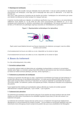 © UMVF - Université Médicale Virtuelle Francophone
3. Dépistage de l’amblyopie
La mesure de l’acuité visuelle n’est pas réalisable chez le petit enfant ; il est par contre possible de dépister
précocément une amblyopie, à tout âge, par le masquage des deux yeux en alternance : si la vision est
normale aux
deux yeux, cette manoeuvre n’entraîne pas de réaction de l’enfant ; l’amblyopie d’un oeil entraîne par contre
une réaction de défense de l’enfant lorsque l’on masque l’oeil sain.
L’examen incontournable pour dépister une amétropie significative (sup à 3 dioptries) ou une anisométropie
(différence d’une dioptrie ou 1.5 Dp entre les deux yeux) pourvoyeuses de strabisme et / ou d’ une
amblyopie est la skiascopie ou réfraction automatique sous cycloplégiques. Cet examen permettra en outre
de faire un FO éliminant une pathologie organique associée (un rétinoblastome en particulier).
Figure 1 : Représentation schématique d’un épicanthus
Repli cutané nasal bilatéral donnant une fausse impression de strabisme convergent, mais les reflets
cornéens sont centrés.
A cet emplacement se trouve une vidéo ou un son, disponible sur la version en ligne.
A cet emplacement se trouve une vidéo ou un son, disponible sur la version en ligne.
4. Bases du traitement
Il a, très schématiquement, trois volets.
1. Correction optique totale
La correction optique totale est déterminée par cycloplégie (cyclopentolate ou atropine à concentration
variable selon l’âge). La correction optique devra être portée en permanence avec des montures adaptées
au faciès de l’enfant (monture plastique, pont bas, verres organiques...).
2. Traitement ou prévention de l’amblyopie
Il repose sur l’occlusion de l’œil sain sur peau supprimant la neutralisation de l'image par l'œil amblyope. Il
ne peut être efficace que s'il est effectué précocement : il n'a plus aucune efficacité après l'âge de six ans,
âge à partir duquel la rétine a terminé sa "maturation" et n'a plus la "plasticité" lui permettant de récupérer
une acuité visuelle. Ce traitement, parfois mal supporté par l'enfant, nécessite la motivation et la coopération
des parents.
Il peut également être réalisé par la pénalisation optique alternée par 2 paires de lunettes ajoutant
alternativement 3 dioptries sphériques, 1 jour à droite , 1 jour à gauche.
3. Traitement de la déviation
Ce traitement peut bénéficier dans les formes précoces d’une injection de toxine botulique dans les droits
médiaux qui lutte contre l’incomitance et la variabillité angulaire et peut dans 2/3 des cas surseoir à un
traitement chirurgical.
Le traitement de la déviation repose dans les autres cas sur un traitement chirurgical (par déplacement,
allongement ou raccourcissement de certains muscles…) qui se réalise au microscope opératoire avec des
instruments micro-chirurgicaux tenant compte de la position des yeux sous anesthésie et de l'élongation
6
 