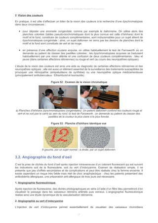 © UMVF - Université Médicale Virtuelle Francophone
2. Vision des couleurs
En pratique, il est utile d’effectuer un bilan de la vision des couleurs à la recherche d'une dyschromatopsie
dans deux circonstances :
● pour dépister une anomalie congénitale, comme par exemple le daltonisme. On utilise alors des
planches colorées (tables pseudo-isochromatiques dont la plus connue est celle d’Ishihara) dont le
motif et le fond, constitués de couleurs complémentaires, sont indiscernables pour un sujet atteint de
dyschromatopsie congénitale : ainsi, un sujet daltonien ne verra pas les dessins de planches dont le
motif et le fond sont constitués de vert et de rouge.
● en présence d’une affection oculaire acquise, on utilise habituellement le test de Farnsworth où on
demande au patient de classer des pastilles colorées ; les dyschromatopsies acquises se traduisent
habituellement par une vision altérée et une confusion de deux couleurs complémentaires : bleu et
jaune (dans certaines affections rétiniennes) ou rouge et vert (au cours des neuropathies optiques).
L'étude de la vision des couleurs est ainsi une aide au diagnostic de certaines affections rétiniennes et des
neuropathies optiques ; elle est aussi un élément essentiel de la surveillance des traitements susceptibles de
provoquer une rétinopathie (antipaludéens de synthèse) ou une neuropathie optique médicamenteuse
(principalement antituberculeux : Ethambutol et Isoniazide).
Figure 52 : Examen de la vision chromatique
a) Planches d'Ishihara (dyschromatopsies congénitales). Un patient daltonien confond les couleurs rouge et
vert et ne voit pas le carré au sein du rond. b) test de Fansworth : on demande au patient de classer des
pastilles de la couleur la plus claire à la plus foncée.
Figure 53 : Planche d'Ishihara identique vue
A gauche, par un sujet normal ; à droite, par un sujet daltonien.
3.2. Angiographie du fond d’oeil
C’est la prise de clichés du fond d’oeil après injection intraveineuse d’un colorant fluorescent qui est suivant
les indications soit de la fluorescéine, soit du vert d’indocyanine. Examen de réalisation simple, il ne
présente que peu d’effets secondaires et de complications et peut être réalisée chez la femme enceinte. Il
existe cependant un risque très faible mais réel de choc anaphylactique : chez les patients présentant des
antécédents allergiques, une préparation anti-allergique de trois jours est nécessaire.
1. Angiographie fluorescéinique
Après injection de fluorescéine, des clichés photographiques en série à l’aide d’un filtre bleu permettront d’en
visualiser le passage dans les vaisseaux rétiniens artériels puis veineux. L’angiographie fluorescéinique
réalise ainsi une étude dynamique de la vascularisation rétinienne.
2. Angiographie au vert d’indocyanine
L’injection de vert d’indocyanine permet essentiellement de visualiser des vaisseaux choroïdiens
24
 