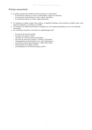 © UMVF - Université Médicale Virtuelle Francophone
Points essentiels
● Le globe oculaire est constitué de trois tuniques ou membranes :
○ la membrane externe ou coque cornéosclérale, organe de structure ;
○ la membrane intermédiaire ou uvée, organe vasculaire ;
○ la membrane interne ou rétine, organe sensoriel.
● On distingue au globe oculaire deux parties : le segment antérieur, de la cornée au critallin inclus, et le
segment postérieur, en arrière du cristallin.
● La recherche du réflexe photomoteur renseigne sur une mydriase paralytique ou sur une mydriase
sensorielle.
● Les méthodes d'examen à connaître en ophtalmologie sont :
○ la mesure de l'acuité visuelle ;
○ l'examen à la lampe à fente ;
○ l'examen du champ visuel par périmétrie ;
○ les tests de vision des couleurs : Ishihara, Farnsworth ;
○ l'angiographie à la fluorescéine et au vert d'indicyanine ;
○ les examens électrophysiologiques : ERG, PEV, EOG ;
○ l'échographie B du globe oculaire ;
○ la tomographie en cohérence optique (OCT).
27
 