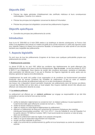 © UMVF - Université Médicale Virtuelle Francophone
Objectifs ENC
● Préciser les règles générales d’établissement des certificats médicaux et leurs conséquences
médicolégales. L’examen d’un cadavre.
● Préciser les principes de la législation concernant le décès et l’inhumation.
● Préciser les principes de la législation concernant les prélèvements d’organes.
Objectifs spécifiques
● Connaître les principes des prélèvements de cornée.
Introduction
Avec la loi N° 2004-800 du 6 Août 2004 relative à la bioéthique et décrets subséquents, la France s’est
dotée d’une législation très précise en matière de greffe de la cornée imposant un cadre très rigoureux ayant
pour objectifs majeurs le respect de la personne décédée, la transparence de cette activité et une sécurité
sanitaire avec traçabilité des prélèvements.
1. Aspects législatifs
Ce sont ceux de tous les prélèvements d’organes et de tissus avec quelques particularités propres aux
prélèvements de cornée :
1. Établissements autorisés
Le décret 97-306 du 1er avril 1997 définit les conditions des établissements de santé effectuant des
prélèvements d’organes et de tissus à des fins thérapeutiques. Pour la cornée , ce sont les articles R. 672-7
à R672-11 qui s’appliquent. Sous réserve de remplir des conditions techniques, sanitaires et médicales,
cette autorisation est délivrée pour 5 ans par le Directeur de l’Agence régionale de santé, après avis du
directeur général de l’agence de la Biomédecine.
L’établissement de santé doit justifier d’une organisation et de conditions de fonctionnement permettant
d’exécuter dans de bonnes conditions les modalités du prélèvement. Il faut en outre un médecin
coordinateur des activités de prélèvement aidé par un ou des coordinateurs infirmièr(e)s.
Les locaux mis à disposition doivent permettre d’exécuter ces prélèvements dans de bonnes con-ditions.
L’accueil des familles doit se faire dans un local adapté. Des moyens matériels doivent être alloués pour
effectuer une restauration décente du corps.
2. Le médecin préleveur
Le prélèvement est effectué par un médecin préleveur qui engage sa responsabilité et qui doit être
accessible en service normal et hors service normal.
Il devra :
● vérifier la réalisation réglementaire du constat de mort ; le médecin préleveur ne peut appartenir à
l’unité fonctionnelle ayant effectué le constat de mort (art. L. 1232-4) ;
● vérifier le dossier médical du donneur ;
● veiller au respect du cadre légal et réglementaire du prélèvement ;
● effectuer un prélèvement de sang pour rechercher les marqueurs biologiques des maladies
infectieuses transmissibles suivantes : VIH 1 & 2, HTLV 1, virus de l’hépatite B, virus de l’hépatite C et
la syphilis (décret n°97-928 du 9 octobre 1997). Il est recommandé de conserver un tube de sang
dans une sérothèque ;
● effectuer le prélèvement selon les règles d’une asepsie chirurgicale ;
● veiller à ce que la restauration tégumentaire soit respectée ;
● remplir une fiche médicale du donneur ;
● veiller à la conformité du conditionnement du greffon et à sa transmission au centre de conservation
autorisé.
3
 