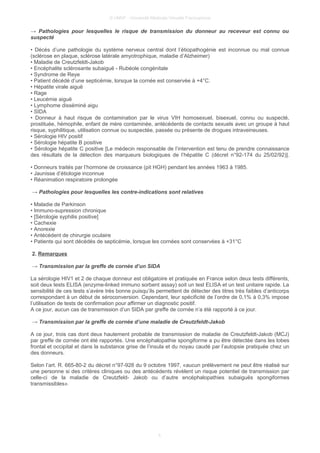 © UMVF - Université Médicale Virtuelle Francophone
→ Pathologies pour lesquelles le risque de transmission du donneur au receveur est connu ou
suspecté
• Décès d’une pathologie du système nerveux central dont l’étiopathogénie est inconnue ou mal connue
(sclérose en plaque, sclérose latérale amyotrophique, maladie d’Alzheimer)
• Maladie de Creutzfeldt-Jakob
• Encéphalite sclérosante subaiguë - Rubéole congénitale
• Syndrome de Reye
• Patient décédé d’une septicémie, lorsque la cornée est conservée à +4°C.
• Hépatite virale aiguë
• Rage
• Leucémie aiguë
• Lymphome disséminé aigu
• SIDA
• Donneur à haut risque de contamination par le virus VIH homosexuel, bisexuel, connu ou suspecté,
prostituée, hémophile, enfant de mère contaminée, antécédents de contacts sexuels avec un groupe à haut
risque, syphilitique, utilisation connue ou suspectée, passée ou présente de drogues intraveineuses.
• Sérologie HIV positif
• Sérologie hépatite B positive
• Sérologie hépatite C positive [Le médecin responsable de l’intervention est tenu de prendre connaissance
des résultats de la détection des marqueurs biologiques de l’hépatite C (décret n°92-174 du 25/02/92)].
• Donneurs traités par l’hormone de croissance (pit HGH) pendant les années 1963 à 1985.
• Jaunisse d’étiologie inconnue
• Réanimation respiratoire prolongée
→ Pathologies pour lesquelles les contre-indications sont relatives
• Maladie de Parkinson
• Immuno-supression chronique
• [Sérologie syphilis positive]
• Cachexie
• Anorexie
• Antécédent de chirurgie oculaire
• Patients qui sont décédés de septicémie, lorsque les cornées sont conservées à +31°C
2. Remarques
→ Transmission par la greffe de cornée d’un SIDA
La sérologie HIV1 et 2 de chaque donneur est obligatoire et pratiquée en France selon deux tests différents,
soit deux tests ELISA (enzyme-linked immuno sorbent assay) soit un test ELISA et un test unitaire rapide. La
sensibilité de ces tests s’avère très bonne puisqu’ils permettent de détecter des titres très faibles d’anticorps
correspondant à un début de séroconversion. Cependant, leur spécificité de l’ordre de 0,1% à 0,3% impose
l’utilisation de tests de confirmation pour affirmer un diagnostic positif.
A ce jour, aucun cas de transmission d’un SIDA par greffe de cornée n’a été rapporté à ce jour.
→ Transmission par la greffe de cornée d’une maladie de Creutzfeldt-Jakob
A ce jour, trois cas dont deux hautement probable de transmission de maladie de Creutzfeldt-Jakob (MCJ)
par greffe de cornée ont été rapportés. Une encéphalopathie spongiforme a pu être détectée dans les lobes
frontal et occipital et dans la substance grise de l’insula et du noyau caudé par l’autopsie pratiquée chez un
des donneurs.
Selon l’art. R. 665-80-2 du décret n°97-928 du 9 octobre 1997, «aucun prélèvement ne peut être réalisé sur
une personne si des critères cliniques ou des antécédents révèlent un risque potentiel de transmission par
celle-ci de la maladie de Creutzfeld- Jakob ou d’autre encéphalopathies subaiguës spongiformes
transmissibles».
5
 