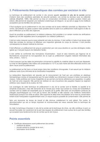 © UMVF - Université Médicale Virtuelle Francophone
3. Prélèvements thérapeutiques des cornées par excision in situ
La technique de prélèvement de cornée in situ encore appelé excision in situ de la cornée permet
d’obtenir dans des conditions optimales de sécurité sanitaire, une cornée du donneur avec sa collerette
sclérale (Brightbill, 1986). Elle permet sa mise en conservation immédiate. Le globe oculaire n’étant pas
enlevé, elle permet de respecter une restitution anatomique ad integrum, ce qui est un gage d’une meilleure
acceptation par les familles des donneurs.
Il faut souligner que le prélèvement in situ des cornées est la seule méthode autorisée au dépositoire. Par
contre, l’énucléation du globe oculaire reste possible dans le cadre d’un prélèvement multi-organe et elle ne
peut s’effectuer qu’au bloc des urgences.
Avant de procéder au prélèvement, le médecin préleveur doit procéder à un certain nombre de vérifications
légales qui ont été rappelées dans le paragraphe «Le médecin préleveur».
Il doit en outre s’assurer que le corps présenté soit celui du donneur. Il doit vérifier à l’aide d’une lampe stylo
l’état des cornées du donneur et effectuer une inspection générale du corps du donneur. Il doit prendre
connaissance du dossier médical du donneur.
Il doit effectuer un prélèvement de sang en postmortem par voie sous-clavière en vue des sérologies virales
(geste qui n’est pas toujours de réalisation facile).
Il doit vérifier la conformité des formulaires d’autorisation : local et celui transmis par l'agence de la
Biomédecine concernant la non-opposition de ce sujet au prélèvement (registre national informatisé des
refus, article L. 1232-1).
Il doit s’assurer que les dates de péremption concernant la stérilité du matériel utilisé ne sont pas dépassés.
La mise en décongélation des milieux de conservation à +31°C au bain marie doit être effectuée environ une
demi- heure avant le prélèvement.
Le prélèvement se fait dans un local propre dans des conditions chirurgicales. Il est assuré par le médecin
préleveur aidé d’une infirmière de la coordination hospitalière.
La restauration tégumentaire est assurée par le recouvrement de l’oeil par une prothèse en plastique
hémisphérique creuse et transparente que l’on peut retailler aux dimensions voulues à l’aide d’une paire de
ciseaux. Cette prothèse est munie d’aspérités ce qui permet une bonne adhérence aux paupières. Le galbe
de l’oeil est ainsi respecté. Elle permet de restituer en cas d’ouverture des paupière l’aspect du segment
antérieur avec respect de la couleur de l’iris.
Les avantages de cette technique de prélèvement in situ de la cornée sont la fiabilité, la rapidité et la
simplicité d’exécution, mais elle demande de la minutie pour éviter tout contact au niveau de l’endothélium
cornéen dont la vitalité est essentielle pour la réussite de la greffe. Elle évite une énucléation porteuse de
préjugés psychologiques qui n’ont pas la faveur des familles et elle autorise une meilleure restauration
anatomique puisque l’iris reste en place. Elle supprime le délai entre l’énucléation et la mise en conservation
évitant toute manipulation supplémentaire avec un risque toujours possible de contamination. Elle permet de
faire une économie de temps de travail et elle diminue notablement le coût global. Par contre, la
décontamination qui est un temps important et incontournable est mieux assurée dans la technique de
l’énucléation.
Au total, la technique d’excision in situ de la cornée est la technique de choix, car elle contribue à avoir un
accueil favorable non seulement de la part des équipes de prélèvement mais surtout de la part des familles
qui acceptent plus facilement le don de cornée que le don d’yeux.
Points essentiels
● Certificats nécessaires avant prélèvement de cornée :
○ certificat de décès ;
○ procès-verbal du constat de la mort ;
○ autorisation de la famille.
6
 