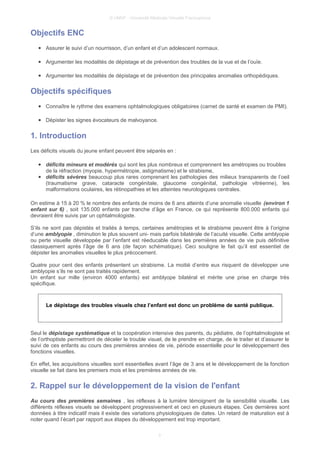 © UMVF - Université Médicale Virtuelle Francophone
Objectifs ENC
● Assurer le suivi d’un nourrisson, d’un enfant et d’un adolescent normaux.
● Argumenter les modalités de dépistage et de prévention des troubles de la vue et de l’ouïe.
● Argumenter les modalités de dépistage et de prévention des principales anomalies orthopédiques.
Objectifs spécifiques
● Connaître le rythme des examens ophtalmologiques obligatoires (carnet de santé et examen de PMI).
● Dépister les signes évocateurs de malvoyance.
1. Introduction
Les déficits visuels du jeune enfant peuvent être séparés en :
● déficits mineurs et modérés qui sont les plus nombreux et comprennent les amétropies ou troubles
de la réfraction (myopie, hypermétropie, astigmatisme) et le strabisme,
● déficits sévères beaucoup plus rares comprenant les pathologies des milieux transparents de l’oeil
(traumatisme grave, cataracte congénitale, glaucome congénital, pathologie vitréenne), les
malformations oculaires, les rétinopathies et les atteintes neurologiques centrales.
On estime à 15 à 20 % le nombre des enfants de moins de 6 ans atteints d’une anomalie visuelle (environ 1
enfant sur 6) , soit 135.000 enfants par tranche d’âge en France, ce qui représente 800.000 enfants qui
devraient être suivis par un ophtalmologiste.
S’ils ne sont pas dépistés et traités à temps, certaines amétropies et le strabisme peuvent être à l’origine
d’une amblyopie , diminution le plus souvent uni- mais parfois bilatérale de l’acuité visuelle. Cette amblyopie
ou perte visuelle développée par l’enfant est réeducable dans les premières années de vie puis définitive
classiquement après l’âge de 6 ans (de façon schématique). Ceci souligne le fait qu’il est essentiel de
dépister les anomalies visuelles le plus précocement.
Quatre pour cent des enfants présentent un strabisme. La moitié d’entre eux risquent de développer une
amblyopie s’ils ne sont pas traités rapidement.
Un enfant sur mille (environ 4000 enfants) est amblyope bilatéral et mérite une prise en charge très
spécifique.
Le dépistage des troubles visuels chez l’enfant est donc un problème de santé publique.
Seul le dépistage systématique et la coopération intensive des parents, du pédiatre, de l’ophtalmologiste et
de l’orthoptiste permettront de déceler le trouble visuel, de le prendre en charge, de le traiter et d’assurer le
suivi de ces enfants au cours des premières années de vie, période essentielle pour le développement des
fonctions visuelles.
En effet, les acquisitions visuelles sont essentielles avant l’âge de 3 ans et le développement de la fonction
visuelle se fait dans les premiers mois et les premières années de vie.
2. Rappel sur le développement de la vision de l'enfant
Au cours des premières semaines , les réflexes à la lumière témoignent de la sensibilité visuelle. Les
différents réflexes visuels se développent progressivement et ceci en plusieurs étapes. Ces dernières sont
données à titre indicatif mais il existe des variations physiologiques de dates. Un retard de maturation est à
noter quand l’écart par rapport aux étapes du développement est trop important.
3
 