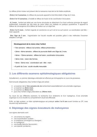 © UMVF - Université Médicale Virtuelle Francophone
Le réflexe photo moteur est présent dès la naissance mais lent et de faible amplitude.
Entre 2 et 4 semaines, le réflexe de poursuite apparaît et doit être établi à l'âge de 2 mois.
Entre 4 et 12 semaines, s'installe le réflexe de fusion et de coordination binoculaire.
A 3 mois , l’enfant est attiré par une forme structurée se détachant d’un fond uniforme (principe de regard
préférentiel), évaluable par des tests de vision bébé non réalisés en pratique quotidienne. Il apparaît le
réflexe de convergence et le réflexe de fixation sur un objet fixe.
Entre 4 et 5 mois , l’enfant regarde et coordonne ce qu’il voit et ce qu’il prend. La coordination oeil tête -
main apparaît.
Dès l’âge de 2 ans , l’appréciation de l’acuité visuelle est possible grâce à des méthodes d’examen
adaptés à cet âge.
Développement de la vision chez l’enfant
• 1ère semaine : réflexe à la lumière, réflexe photomoteur.
• 2ème - 4ème semaine : réflexe de poursuite établi vers l'âge de 2 mois.
• 4ème - 12ème semaine : réflexe de fusion, coordination binoculaire.
• 3ème mois : vision des formes.
• 4ème - 5ème mois : coordination oeil - tête - main.
• A partir de 2 ans : acuité visuelle mesurable
3. Les différents examens ophtalmologiques obligatoires
Actuellement, un premier dépistage anténatal est effectué par échographie en cours de grossesse.
Sont ensuite obligatoires chez l’enfant d’âge pré-verbal :
● un examen de la 1ère semaine de vie recherchant essentiellement une anomalie organique,
● un examen au 4ème mois ,
● un examen au 9ème mois ,
● puis chez l’enfant d’âge préscolaire au 24ème mois .
Au cours de ces différents examens, la recherche d’un strabisme et d’un nystagmus, d’une anomalie
organique ou d’un trouble du comportement visuel est effectuée.
Enfin, en âge scolaire, un bilan ophtalmologique est pratiqué entre 3 et 6 ans avant l’entrée au CP, mais
souvent trop tardivement.
4. Dépistage des signes évocateurs de malvoyance
Les signes alarmants sont :
● une errance du regard ;
● une incoordination oculaire ;
● un strabisme convergent ou divergent ;
● un nystagmus ;
● une pupille blanche (leucocorie) ;
● une opacité cornéenne ;
4
 