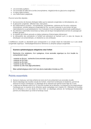 © UMVF - Université Médicale Virtuelle Francophone
● une anomalie pupillaire ;
● une anomalie de taille de la cornée (microphtalmie, mégalocornée du glaucome congénital) ;
● un signe digito-oculaire ;
● une malformation palpébrale.
Pourront ainsi être dépistés :
● les leucocories de diverses étiologies telles que la cataracte congénitale, le rétinoblastome, etc. ;
● le glaucome congénital : affection rare, mais grave ;
● les malformations oculaires : microphtalmies, anophtalmies, colobome de l’iris et/ou colobome
choriorétinien, aniridie (absence congénitale de l’iris, qui peut s’associer à une tumeur de type
néphroblastome ou gonadoblastome, d’où l’indication d’une échographie abdominale systématique) ;
● les infections maternelles transmises au fœtus soit de façon transplacentaire soit lors du passage par
la filière génitale ;
● la maladie des enfants secoués ou battus (présence d’hémorragies rétiniennes) ;
● la rétinopathie des prématurés si l’enfant est prématuré en sachant qu’il y a plus de risques de
développer une anisométropie, un strabisme ou une amblyopie.
L’indifférence visuelle ou désintérêt peut correspondre à un simple retard de maturation ou à une cécité
congénitale organique : hérédodégénérescence rétinienne ou atrophie optique congénitale.
Examens ophtalmologiques obligatoires chez l’enfant
Recherche d’un strabisme, d’un nystagmus, d’une anomalie organique ou d’un trouble du
comportement visuel :
• examen au 8e jour : recherche d’une anomalie organique ;
• examen au 2e mois ;
• examen au 4e mois ;
• examen au 9e-12e mois ;
• examen au 24e mois (âge préscolaire).
Bilan ophtalmologique entre 3 et 6 ans (de la maternelle à l’entrée au CP).
Points essentiels
● Quinze à vingt pour cent des enfants de moins de 6 ans présentent une anomalie visuelle.
● Seul le dépistage des troubles visuels de l’enfant, notamment amétropies et strabisme, permet de
diminuer le risque d’amblyopie. Le dépistage de la cataracte est optimal avant l’âge de 2 mois.
● L’idéal est de dépister entre 9 et 12 mois les troubles de la réfraction, le strabisme et de diagnostiquer
l’amblyopie par un examen de la réfraction après cycloplégie (voir chapitre 20 « Réfraction et troubles
de la réfraction ») et une étude du fond d’œil. Le dépistage précoce de l’amblyopie fonctionnelle
permet une rééducation qui évite le handicap visuel.
5
 