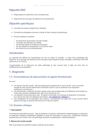 © UMVF - Université Médicale Virtuelle Francophone
Objectifs ENC
● Diagnostiquer la cataracte et ses conséquences.
● Argumenter les principes de traitement et de prévention.
Objectifs spécifiques
● Connaître les signes d’appel d’une cataracte.
● Connaître les étiologies et pouvoir orienter le bilan clinique et paraclinique.
● Pouvoir expliquer au patient :
○ le mécanisme de la baisse d’acuité visuelle,
○ l’évolution de l’affection non traitée,
○ les grandes lignes du traitement chirurgical,
○ de quoi dépend la récupération d’une bonne vision,
○ les suites et le suivi postopératoires.
Introduction
La cataracte est définie par l’opacification de tout ou partie du cristallin ; il s’agit d’une pathologie très
fréquente et la chirurgie de cataracte est la chirurgie la plus fréquente toutes chirurgies confondues (700 000
actes par an en France).
L’augmentation de la fréquence de cette pathologie le plus souvent liée à l’âge est donc liée au
vieillissement de la population.
1. Diagnostic
1.1. Circonstances de découvertes et signes fonctionnels
Ce sont :
● une baisse d’acuité visuelle : elle est progressive et prédomine en vision de loin, avec une acuité
visuelle de près souvent relativement conservée (sauf en cas de cataracte sous-capsulaire
postérieure, voir plus loin) ;
● une photophobie : présence de halos colorés autour des lumières (liés à la diffraction de la lumière au
niveau des opacités cristalliniennes), gêne à la conduite de nuit ;
● une diplopie monoculaire (plus rare) : le patient voit double d’un œil (pas de disparition à l’occlusion
d’un œil comme dans les diplopies binoculaires, voir chapitre 22 « Diplopie ») ;
● une modification de la perception des couleurs : jaunissement (ce signe est le plus souvent décrit
après la chirurgie du premier œil retrouvé sur l’œil non opéré).
1.2. Examen clinique
1. Interrogatoire
Il recense les paramètres suivants : âge et profession du patient, antécédents ophtalmologiques et généraux
en particulier maladies métaboliques (diabète) et prise de corticoïdes au long cours, symptômes oculaires
associés pouvant orienter vers une pathologie associée (myodésopsies, métamorphopsies).
2. Mesure de l’acuité visuelle
Elle va permettre de quantifier la gêne ressentie par le patient :
3
 