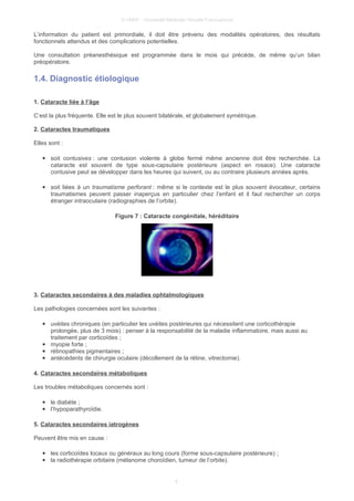 © UMVF - Université Médicale Virtuelle Francophone
L’information du patient est primordiale, il doit être prévenu des modalités opératoires, des résultats
fonctionnels attendus et des complications potentielles.
Une consultation préanesthésique est programmée dans le mois qui précède, de même qu’un bilan
préopératoire.
1.4. Diagnostic étiologique
1. Cataracte liée à l’âge
C’est la plus fréquente. Elle est le plus souvent bilatérale, et globalement symétrique.
2. Cataractes traumatiques
Elles sont :
● soit contusives : une contusion violente à globe fermé même ancienne doit être recherchée. La
cataracte est souvent de type sous-capsulaire postérieure (aspect en rosace). Une cataracte
contusive peut se développer dans les heures qui suivent, ou au contraire plusieurs années après.
● soit liées à un traumatisme perforant : même si le contexte est le plus souvent évocateur, certains
traumatismes peuvent passer inaperçus en particulier chez l’enfant et il faut rechercher un corps
étranger intraoculaire (radiographies de l’orbite).
Figure 7 : Cataracte congénitale, héréditaire
3. Cataractes secondaires à des maladies ophtalmologiques
Les pathologies concernées sont les suivantes :
● uvéites chroniques (en particulier les uvéites postérieures qui nécessitent une corticothérapie
prolongée, plus de 3 mois) : penser à la responsabilité de la maladie inflammatoire, mais aussi au
traitement par corticoïdes ;
● myopie forte ;
● rétinopathies pigmentaires ;
● antécédents de chirurgie oculaire (décollement de la rétine, vitrectomie).
4. Cataractes secondaires métaboliques
Les troubles métaboliques concernés sont :
● le diabète ;
● l’hypoparathyroïdie.
5. Cataractes secondaires iatrogènes
Peuvent être mis en cause :
● les corticoïdes locaux ou généraux au long cours (forme sous-capsulaire postérieure) ;
● la radiothérapie orbitaire (mélanome choroïdien, tumeur de l’orbite).
6
 