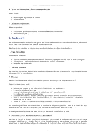 © UMVF - Université Médicale Virtuelle Francophone
6. Cataractes secondaires à des maladies génétiques
Il peut s’agir :
● de dystrophie myotonique de Steinert ;
● de trisomie 21.
7. Cataractes congénitales
Elles peuvent être :
● secondaires à une embryopathie, notamment la rubéole congénitale;
● héréditaires (figure 7).
2. Traitement
Le traitement est exclusivement chirurgical. Il n’existe actuellement aucun traitement médical préventif ni
curatif de la cataracte, ni aucune mesure préventive efficace.
La chirurgie est effectuée en principe sous anesthésie topique, en chirurgie ambulatoire.
1. Type d’anesthésie
L'anesthésie peut être :
● topique : instillation de collyre anesthésiant (tétracaïne) quelques minutes avant le geste chirurgical ;
● locorégionale : injection péribulbaire, rétrobulbaire ou sous-ténonienne ;
● générale : exceptionnelle.
2. Dilatation pupillaire
La chirurgie est toujours réalisée sous dilatation pupillaire maximale (instillation de collyre tropicamide et
néosynéphrine) en préopératoire.
3. Chirurgie
La méthode de référence est l’extraction extracapsulaire automatique par phacoémulsification.
Ses principales étapes sont :
● désinfection cutanée et des culs-de-sac conjonctivaux à la bétadine 5%;
● incision tunnélisée de la cornée ;
● ouverture de la capsule antérieure du cristallin sur 360° (capsulorrhexis) ;
● hydrodissection des tissus cristalliniens ;
● phacoémulsification du cristallin (ultrasons) qui consiste à retirer le contenu du sac cristallinien ;
● mise en place de l’implant dans le sac cristallinien plié à travers l’incision cornéenne : l’implant se
déplie une fois en place ;
● suture de l’incision cornéenne par un fil (facultative si l’incision est autoétanche).
Un traitement par collyre anti-inflammatoire et antibiotique est prescrit pendant 1 mois et le patient est revu
au moins deux fois dans le mois qui suit (à la première semaine puis au bout d’un mois).
A cet emplacement se trouve une vidéo ou un son, disponible sur la version en ligne.
4. Correction optique de l’aphakie (absence de cristallin)
La mise en place d’un implant de chambre postérieure (figure 6) est le principal mode de correction de la
puissance dioptrique du cristallin. Parfois, dans des circonstances particulières (rupture de la capsule
postérieure ou cataracte traumatique), il est possible de mettre en place un implant de chambre antérieure.
7
 