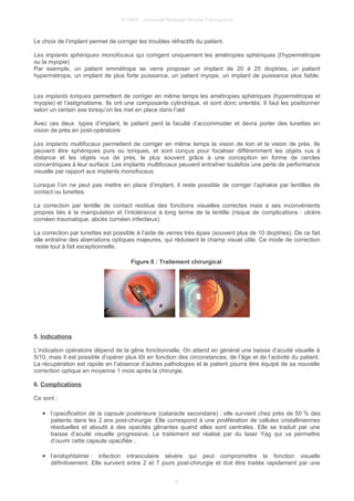 © UMVF - Université Médicale Virtuelle Francophone
Le choix de l’implant permet de corriger les troubles réfractifs du patient.
Les implants sphériques monofocaux qui corrigent uniquement les amétropies sphériques (l’hypermétropie
ou la myopie)
Par exemple, un patient emmétrope se verra proposer un implant de 20 à 25 dioptries, un patient
hypermétrope, un implant de plus forte puissance, un patient myope, un implant de puissance plus faible.
Les implants toriques permettent de corriger en même temps les amétropies sphériques (hypermétropie et
myopie) et l’astigmatisme. Ils ont une composante cylindrique, et sont donc orientés. Il faut les positionner
selon un certain axe lorsqu’on les met en place dans l’œil.
Avec ces deux types d’implant, le patient perd la faculté d’accommoder et devra porter des lunettes en
vision de près en post-opératoire
Les implants multifocaux permettent de corriger en même temps la vision de loin et la vision de près. Ils
peuvent être sphériques purs ou toriques, et sont conçus pour focaliser différemment les objets vus à
distance et les objets vus de près, le plus souvent grâce à une conception en forme de cercles
concentriques à leur surface. Les implants multifocaux peuvent entraîner toutefois une perte de performance
visuelle par rapport aux implants monofocaux.
Lorsque l’on ne peut pas mettre en place d’implant, il reste possible de corriger l’aphakie par lentilles de
contact ou lunettes.
La correction par lentille de contact restitue des fonctions visuelles correctes mais a ses inconvénients
propres liés à la manipulation et l’intolérance à long terme de la lentille (risque de complications : ulcère
cornéen traumatique, abcès cornéen infectieux).
La correction par lunettes est possible à l’aide de verres très épais (souvent plus de 10 dioptries). De ce fait
elle entraîne des aberrations optiques majeures, qui réduisent le champ visuel utile. Ce mode de correction
reste tout à fait exceptionnelle.
Figure 8 : Traitement chirurgical
5. Indications
L’indication opératoire dépend de la gêne fonctionnelle. On attend en général une baisse d’acuité visuelle à
5/10, mais il est possible d’opérer plus tôt en fonction des circonstances, de l’âge et de l’activité du patient.
La récupération est rapide en l’absence d’autres pathologies et le patient pourra être équipé de sa nouvelle
correction optique en moyenne 1 mois après la chirurgie.
6. Complications
Ce sont :
● l’opacification de la capsule postérieure (cataracte secondaire) : elle survient chez près de 50 % des
patients dans les 2 ans post-chirurgie. Elle correspond à une prolifération de cellules cristalliniennes
résiduelles et aboutit à des opacités gênantes quand elles sont centrales. Elle se traduit par une
baisse d’acuité visuelle progressive. Le traitement est réalisé par du laser Yag qui va permettre
d’ouvrir cette capsule opacifiée ;
● l’endophtalmie : infection intraoculaire sévère qui peut compromettre la fonction visuelle
définitivement. Elle survient entre 2 et 7 jours post-chirurgie et doit être traitée rapidement par une
8
 