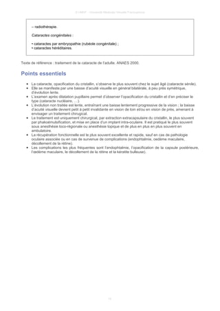 © UMVF - Université Médicale Virtuelle Francophone
– radiothérapie.
Cataractes congénitales :
• cataractes par embryopathie (rubéole congénitale) ;
• cataractes héréditaires.
Texte de référence : traitement de la cataracte de l’adulte. ANAES 2000.
Points essentiels
● La cataracte, opacification du cristallin, s’observe le plus souvent chez le sujet âgé (cataracte sénile).
● Elle se manifeste par une baisse d’acuité visuelle en général bilatérale, à peu près symétrique,
d’évolution lente.
● L’examen après dilatation pupillaire permet d’observer l’opacification du cristallin et d’en préciser le
type (cataracte nucléaire, …).
● L’évolution non traitée est lente, entraînant une baisse lentement progressive de la vision ; la baisse
d’acuité visuelle devient petit à petit invalidante en vision de loin et/ou en vision de près, amenant à
envisager un traitement chirugical.
● Le traitement est uniquement chirurgical, par extraction extracapsulaire du cristallin, le plus souvent
par phakoémulsification, et mise en place d’un implant intra-oculaire. Il est pratiqué le plus souvent
sous anesthésie loco-régionale ou anesthésie topique et de plus en plus en plus souvent en
ambulatoire.
● La récupération fonctionnelle est le plus souvent excellente et rapide, sauf en cas de pathologie
oculaire associée ou en cas de survenue de complications (endophtalmie, oedème maculaire,
décollement de la rétine).
● Les complications les plus fréquentes sont l’endophtalmie, l’opacification de la capsule postérieure,
l’œdème maculaire, le décollement de la rétine et la kératite bulleuse).
10
 