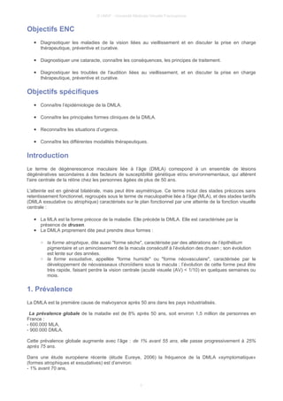 © UMVF - Université Médicale Virtuelle Francophone
Objectifs ENC
● Diagnsotiquer les maladies de la vision liées au vieillissement et en discuter la prise en charge
thérapeutique, préventive et curative.
● Diagnostiquer une cataracte, connaître les conséquences, les principes de traitement.
● Diagnostiquer les troubles de l'audition liées au vieillissement, et en discuter la prise en charge
thérapeutique, préventive et curative.
Objectifs spécifiques
● Connaître l’épidémiologie de la DMLA.
● Connaître les principales formes cliniques de la DMLA.
● Reconnaître les situations d’urgence.
● Connaître les différentes modalités thérapeutiques.
Introduction
Le terme de dégénerescence maculaire liée à l’âge (DMLA) correspond à un ensemble de lésions
dégénératives secondaires à des facteurs de susceptibilité génétique et/ou environnementaux, qui altèrent
l'aire centrale de la rétine chez les personnes âgées de plus de 50 ans.
L'atteinte est en général bilatérale, mais peut être asymétrique. Ce terme inclut des stades précoces sans
retentissement fonctionnel, regroupés sous le terme de maculopathie liée à l'âge (MLA), et des stades tardifs
(DMLA exsudative ou atrophique) caractérisés sur le plan fonctionnel par une atteinte de la fonction visuelle
centrale :
● La MLA est la forme précoce de la maladie. Elle précède la DMLA. Elle est caractérisée par la
présence de drusen.
● La DMLA proprement dite peut prendre deux formes :
○ la forme atrophique, dite aussi "forme sèche", caractérisée par des altérations de l’épithélium
pigmentaire et un amincissement de la macula consécutif à l’évolution des drusen ; son évolution
est lente sur des années.
○ la forme exsudative, appellée "forme humide" ou "forme néovasculaire", caractérisée par le
développement de néovaisseaux choroïdiens sous la macula ; l’évolution de cette forme peut être
très rapide, faisant perdre la vision centrale (acuité visuele (AV) < 1/10) en quelques semaines ou
mois.
1. Prévalence
La DMLA est la première cause de malvoyance après 50 ans dans les pays industrialisés.
La prévalence globale de la maladie est de 8% après 50 ans, soit environ 1,5 million de personnes en
France :
- 600.000 MLA,
- 900.000 DMLA.
Cette prévalence globale augmente avec l’âge : de 1% avant 55 ans, elle passe progressivement à 25%
après 75 ans.
Dans une étude européene récente (étude Eureye, 2006) la fréquence de la DMLA «symptomatique»
(formes atrophiques et exsudatives) est d’environ:
- 1% avant 70 ans,
3
 
