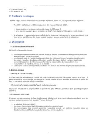 © UMVF - Université Médicale Virtuelle Francophone
- 3% entre 70 et 80 ans,
- 12% après 80 ans.
2. Facteurs de risque
Hormis l’âge , certains facteurs de risque ont été incriminés. Parmi eux, deux jouent un rôle important
● l'hérédité : les facteurs héréditaires jouent un rôle important dans la DMLA :
○ des antécédents familiaux multiplient le risque de DMLA par 3,
○ on a identifié plusieurs gènes associés à la DMLA, mais également des gènes «protecteurs».
● le tabagisme : il augmente le risque de DMLA d'un facteur de 3, et même d'un facteur supérieur à cinq
chez le très grand fumeur. Ce risque persiste plusieurs années après l’arrêt du tabagisme.
3. Diagnostic
1. Circonstances de découverte
La DMLA est suspectée devant :
● une baisse progressive de l’acuité visuelle de loin et de près, correspondant à l’aggravation lente des
lésions (drusen, forme atrophique),
● une baisse brutale de l’acuité visuelle associée à des métamorphopsies (sensation de déformation
des objets : le patient décrit souvent la vision ondulée des lignes droites) ; qui sont liées le plus
souvent à l’apparition de néovaisseaux choroïdiens, responsables d’une exsudation et de
l’accumulation de liquide au niveau de la macula,
● un scotome central, correspondant aux stades très évolués des formes atrophiques et exsudatives.
2. Examen clinique
→ Mesure de l’acuité visuelle :
L'AV est mesurée séparément à chaque oeil, avec correction optique si nécessaire, de loin et de près ; il
existe souvent de façon précoce une baisse de l’acuité visuelle de près associée à la baisse de vision de
loin, ce qui oriente vers une affection maculaire.
→ Recherche d’un scotome central ou de métamorphopsies :
Ils peuvent être objectivés en présentant au patient une grille d’Amsler, constituée d’un quadrillage régulier
(figure 1).
→ Examen du fond d’oeil :
L’examen biomocroscopique du fond d’oeil pratiqué à la lampe à fente, après dilatation pupillaire, avec un
verre de contact recherche (voir plus loin "Formes cliniques") :
● la présence de drusen (MLA) ;
● des zones d’atrophie de l’épithélium pigmentaire (forme atrophique);
● des hémorragies, des exsudats profonds («exsudats secs») , un oedème maculaire et/ou un
décollement exsudatif de la macula, témoins d’une forme exsudative.
4
 
