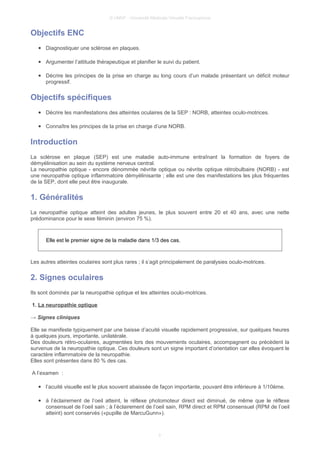 © UMVF - Université Médicale Virtuelle Francophone
Objectifs ENC
● Diagnostiquer une sclérose en plaques.
● Argumenter l’attitude thérapeutique et planifier le suivi du patient.
● Décrire les principes de la prise en charge au long cours d’un malade présentant un déficit moteur
progressif.
Objectifs spécifiques
● Décrire les manifestations des atteintes oculaires de la SEP : NORB, atteintes oculo-motrices.
● Connaître les principes de la prise en charge d’une NORB.
Introduction
La sclérose en plaque (SEP) est une maladie auto-immune entraînant la formation de foyers de
démyélinisation au sein du système nerveux central.
La neuropathie optique - encore dénommée névrite optique ou névrite optique rétrobulbaire (NORB) - est
une neuropathie optique inflammatoire démyélinisante ; elle est une des manifestations les plus fréquentes
de la SEP, dont elle peut être inaugurale.
1. Généralités
La neuropathie optique atteint des adultes jeunes, le plus souvent entre 20 et 40 ans, avec une nette
prédominance pour le sexe féminin (environ 75 %).
Elle est le premier signe de la maladie dans 1/3 des cas.
Les autres atteintes oculaires sont plus rares ; il s’agit principalement de paralysies oculo-motrices.
2. Signes oculaires
Ils sont dominés par la neuropathie optique et les atteintes oculo-motrices.
1. La neuropathie optique
→ Signes cliniques
Elle se manifeste typiquement par une baisse d’acuité visuelle rapidement progressive, sur quelques heures
à quelques jours, importante, unilatérale.
Des douleurs rétro-oculaires, augmentées lors des mouvements oculaires, accompagnent ou précèdent la
survenue de la neuropathie optique. Ces douleurs sont un signe important d’orientation car elles évoquent le
caractère inflammatoire de la neuropathie.
Elles sont présentes dans 80 % des cas.
A l’examen :
● l’acuité visuelle est le plus souvent abaissée de façon importante, pouvant être inférieure à 1/10ème.
● à l’éclairement de l’oeil atteint, le réflexe photomoteur direct est diminué, de même que le réflexe
consensuel de l’oeil sain ; à l’éclairement de l’oeil sain, RPM direct et RPM consensuel (RPM de l’oeil
atteint) sont conservés («pupille de MarcuGunn»).
3
 