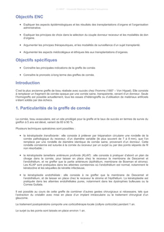 © UMVF - Université Médicale Virtuelle Francophone
Objectifs ENC
● Expliquer les aspects épidémiologiques et les résultats des transplantations d’organe et l’organisation
administrative.
● Expliquer les principes de choix dans la sélection du couple donneur receveur et les modalités de don
d’organe.
● Argumenter les principes thérapeutiques, et les modalités de surveillance d’un sujet transplanté.
● Argumenter les aspects médicolégaux et éthiques liés aux transplantations d’organes.
Objectifs spécifiques
● Connaître les principales indications de la greffe de cornée.
● Connaître le pronostic à long terme des greffes de cornée.
Introduction
C’est la plus ancienne greffe de tissu réalisée avec succès chez l’homme (1887 – Von Hippel). Elle consiste
à remplacer un fragment de cornée opaque par une cornée saine, transparente, venant d’un donneur. Seule
l’homogreffe est possible actuellement, tous les essais d’hétérogreffe ou d’utilisation de matériaux artificiels
s’étant soldés par des échecs.
1. Particularités de la greffe de cornée
La cornée, tissu avasculaire, est un site privilégié pour la greffe et le taux de succès en termes de survie du
greffon à 5 ans est élevé, variant de 60 à 90 %.
Plusieurs techniques opératoires sont possibles :
● la kératoplastie transfixiante : elle consiste à prélever par trépanation circulaire une rondelle de la
cornée pathologique du receveur, d’un diamètre variable (le plus souvent de 7 à 8 mm), que l’on
remplace par une rondelle de diamètre identique de cornée saine, provenant d’un donneur. Cette
rondelle cornéenne est suturée à la cornée du receveur par un surjet ou par des points séparés de fil
non résorbable ;
● la kératoplastie lamellaire antérieure profonde (KLAP) : elle consiste à pratiquer d’abord un plan de
clivage dans la cornée, pour laisser en place chez le receveur la membrane de Descemet et
l’endothélium, et ne greffer que la partie antérieure (épithélium, membrane de Bowman et stroma).
Les KLAP sont pratiquées dans les atteintes cornéennes où l’endothélium est normal, notamment le
kératocône et les séquelles de kératite infectieuse,
● la kératoplastie endothéliale : elle consiste à ne greffer que la membrane de Descemet et
l’endothélium, et de laisser en place chez le receveur le stroma et l’épithélium. La kératoplastie est
pratiquée dans les atteintes endothéliales pures, notamment dans les dystrophies bulleuses ou la
Cornea Guttata.
Il est possible au cours de cette greffe de combiner d’autres gestes chirurgicaux si nécessaire, tels que
l’extraction du cristallin avec mise en place d’un implant intraoculaire ou le traitement chirurgical d’un
glaucome.
Le traitement postopératoire comporte une corticothérapie locale (collyre corticoïde) pendant 1 an.
Le surjet ou les points sont laissés en place environ 1 an.
3
 