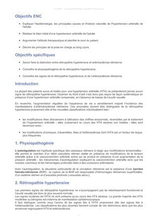 © UMVF - Université Médicale Virtuelle Francophone
Objectifs ENC
● Expliquer l'épidémiologie, les principales causes et l'histoire naturelle de l'hypertension artérielle de
l'adulte.
● Réaliser le bilan initial d'une hypertension artérielle de l'adulte.
● Argumenter l'attitude thérapeutique et planifier le suivi du patient.
● Décrire les principes de la prise en charge au long cours.
Objectifs spécifiques
● Savoir faire la distinction entre rétinopathie hypertensive et artériosclérose rétinienne.
● Connaître la physiopathogénie de la rétinopathie hypertensive.
● Connaître les signes de la rétinopathie hypertensive et de l’artériosclérose rétinienne.
Introduction
La plupart des patients suivis et traités pour une hypertension artérielle (HTA) ne présenteront jamais aucun
signe de rétinopathie hypertensive; l’examen du fond d’oeil n’est donc pas requis de façon systématique en
présence d’une hypertension artérielle compensée, en l’absence de baisse de l’acuité visuelle.
En revanche, l’augmentation régulière de l’espérance de vie a sensiblement majoré l’incidence des
manifestations d’artériolosclérose rétinienne. Ces anomalies doivent être distinguées de la rétinopathie
hypertensive proprement dite et les nouvelles classifications individualisent bien :
● les modifications liées directement à l’élévation des chiffres tensionnels, réversibles par le traitement
de l’hypertension artérielle ; elles s’observent au cours des HTA sévères non traitées ; elles sont
devenues rares ;
● les modifications chroniques, irréversibles, liées à l’artériosclérose dont l’HTA est un facteur de risque,
plus fréquentes.
1. Physiopathogénie
L’autorégulation est l’aptitude spécifique des vaisseaux rétiniens à réagir aux modifications tensionnelles :
elle permet le maintien d’un débit vasculaire rétinien stable en présence de modifications de la tension
artérielle grâce à la vasoconstriction artérielle active qui se produit en présence d’une augmentation de la
pression artérielle ; les mécanismes d’autorégulation expliquent la vasoconstriction artérielle ainsi que les
nodules cotonneux et les hémorragies profondes liées à des occlusions artériolaires.
Avec l’autorégulation, la deuxième particularité de la circulation rétinienne est la présence d’une barrière
hémato-rétinienne (BHR) ; la rupture de la BHR est responsable d’hémorragies rétiniennes superficielles,
d’un oedème rétinien et d’exsudats profonds («exsudats secs»).
2. Rétinopathie hypertensive
Les premiers signes de rétinopathie hypertensive ne s’accompagnent pas de retentissement fonctionnel et
l’acuité visuelle est donc le plus souvent normale.
Les signes oculaires de l’HTA ne sont présents qu’au cours des HTA sévères. La grande majorité des HTA
modérées ou bénignes est indemne de manifestation ophtalmoscopique.
Il faut distinguer comme nous l’avons dit les signes liés à l’HTA proprement dite des signes liés à
l’artériosclérose. Les classifications les plus récentes tiennent compte de ces distinctions alors que les plus
anciennes regroupaient HTA et artériosclérose.
3
 