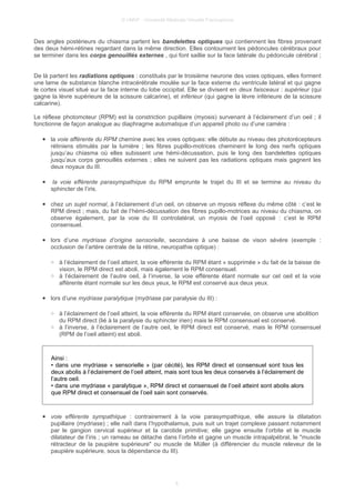 © UMVF - Université Médicale Virtuelle Francophone
Des angles postérieurs du chiasma partent les bandelettes optiques qui contiennent les fibres provenant
des deux hémi-rétines regardant dans la même direction. Elles contournent les pédoncules cérébraux pour
se terminer dans les corps genouillés externes , qui font saillie sur la face latérale du pédoncule cérébral ;
De là partent les radiations optiques : constitués par le troisième neurone des voies optiques, elles forment
une lame de substance blanche intracérébrale moulée sur la face externe du ventricule latéral et qui gagne
le cortex visuel situé sur la face interne du lobe occipital. Elle se divisent en deux faisceaux : supérieur (qui
gagne la lèvre supérieure de la scissure calcarine), et inférieur (qui gagne la lèvre inférieure de la scissure
calcarine).
Le réflexe photomoteur (RPM) est la constriction pupillaire (myosis) survenant à l’éclairement d’un oeil ; il
fonctionne de façon analogue au diaphragme automatique d’un appareil photo ou d’une caméra :
● la voie afférente du RPM chemine avec les voies optiques: elle débute au niveau des photorécepteurs
rétiniens stimulés par la lumière ; les fibres pupillo-motrices cheminent le long des nerfs optiques
jusqu’au chiasma où elles subissent une hémi-décussation, puis le long des bandelettes optiques
jusqu’aux corps genouillés externes ; elles ne suivent pas les radiations optiques mais gagnent les
deux noyaux du III.
● la voie efférente parasympathique du RPM emprunte le trajet du III et se termine au niveau du
sphincter de l’iris.
● chez un sujet normal, à l’éclairement d’un oeil, on observe un myosis réflexe du même côté : c’est le
RPM direct ; mais, du fait de l’hémi-décussation des fibres pupillo-motrices au niveau du chiasma, on
observe également, par la voie du III controlatéral, un myosis de l’oeil opposé : c’est le RPM
consensuel.
● lors d’une mydriase d’origine sensorielle, secondaire à une baisse de vison sévère (exemple :
occlusion de l’artère centrale de la rétine, neuropathie optique) :
○ à l’éclairement de l’oeil atteint, la voie efférente du RPM étant « supprimée » du fait de la baisse de
vision, le RPM direct est aboli, mais également le RPM consensuel.
○ à l’éclairement de l’autre oeil, à l’inverse, la voie efférente étant normale sur cet oeil et la voie
afférente étant normale sur les deux yeux, le RPM est conservé aux deux yeux.
● lors d’une mydriase paralytique (mydriase par paralysie du III) :
○ à l’éclairement de l’oeil atteint, la voie efférente du RPM étant conservée, on observe une abolition
du RPM direct (lié à la paralysie du sphincter irien) mais le RPM consensuel est conservé.
○ à l’inverse, à l’éclairement de l’autre oeil, le RPM direct est conservé, mais le RPM consensuel
(RPM de l’oeil atteint) est aboli.
Ainsi :
• dans une mydriase « sensorielle » (par cécité), les RPM direct et consensuel sont tous les
deux abolis à l’éclairement de l’oeil atteint, mais sont tous les deux conservés à l’éclairement de
l’autre oeil.
• dans une mydriase « paralytique », RPM direct et consensuel de l’oeil atteint sont abolis alors
que RPM direct et consensuel de l’oeil sain sont conservés.
● voie efférente sympathique : contrairement à la voie parasympathique, elle assure la dilatation
pupillaire (mydriase) ; elle naît dans l’hypothalamus, puis suit un trajet complexe passant notamment
par le gangion cervical supérieur et la carotide primitive; elle gagne ensuite l’orbite et le muscle
dilatateur de l’iris ; un rameau se détache dans l’orbite et gagne un muscle intrapalpébral, le "muscle
rétracteur de la paupière supérieure" ou muscle de Müller (à différencier du muscle releveur de la
paupière supérieure, sous la dépendance du III).
6
 